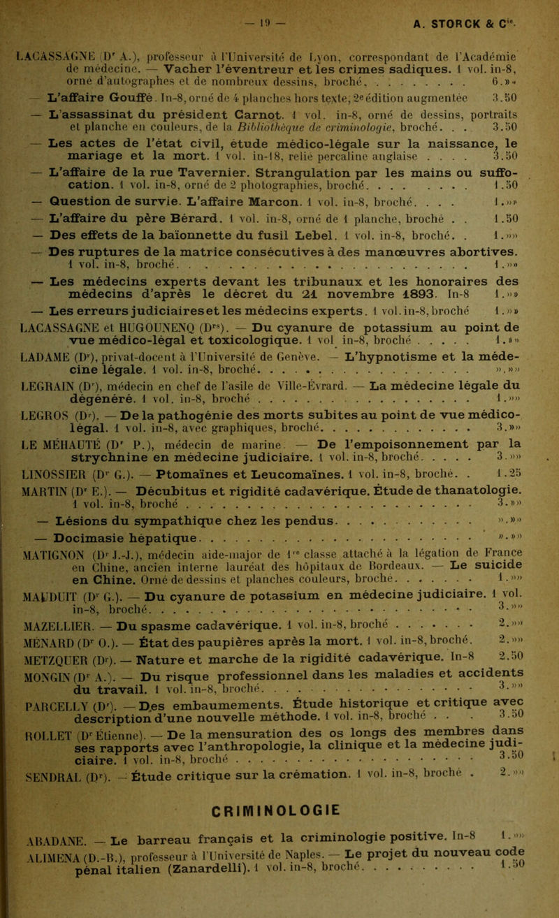 LACASSÀGNE Dr A.), professeur à l’Université de Lyon, correspondant de l’Académie de médecine. — Vacher l’éventreur et les crimes sadiques. I vol.in-8, orné d’autographes et de nombreux dessins, broché^ 6.»» — L’affaire Gouffé. In-8,orné de 4 planches hors texte;2eédition augmentée 3.50 — L’assassinat du président Carnot. 4 vol. in-8, orné de dessins, portraits et planche en couleurs, de la Bibliothèque dé criminologie, broché. . . 3.50 — Les actes de l’état civil, étude médico-légale sur la naissance, le mariage et la mort. 1 vol. in-48, relié percaline anglaise .... 3.50 — L’affaire de la rue Tavernier. Strangulation par les mains ou suffo- cation. 1 vol. in-8, orné de 2 photographies, broché 1.50 — Question de survie. L’affaire Marcon. 1 vol. in-8, broché. . . . !.»>' — L’affaire du père Bérard. 1 vol. in-8, orné de 1 planche, broché . . 1.50 — Des effets de la baïonnette du fusil Lebel. 1 vol. in-8, broché. . 1.»» — Des ruptures de la matrice consécutives à des manoeuvres abortives. 1 vol. in-8, broché. . . 1.»» — Les médecins experts devant les tribunaux et les honoraires des médecins d’après le décret du 21 novembre 1893. In-8 1.»» — Les erreurs judiciairesetles médecins experts. 4 vol.in-8,broché 1.»» LACASSAGNE et HUGOUNENQ (Drs). — Du cyanure de potassium au point de vue médico-légal et toxicologique. 1 vol in-8, broché 1.»» LADAME (Dr), privat-docent à l’Université de Genève. — L’hypnotisme et la méde- cine légale. 1 vol. in-8, broché. ».»» LEGRAIN (Dr), médecin en chef de l’asile de Ville-Évrard. — La médecine légale du dégénéré. 1 vol. in-8, broché 1.»» LEGROS (Dr). — De la pathogénie des morts subites au point de vue médico- légal. 1 vol. in-8, avec graphiques, broché 3.»» LE MÉHAUTÉ (Dr P.), médecin de marine. — De l’empoisonnement par la strychnine en médecine judiciaire. 1 vol. in-8, broché. .... 3.»» LINOSSIER (Dr G.). — Ptomaïnes et Leucomaïnes. 1 vol. in-8, broché. . 1.25 MARTIN (Dr E.). — Décubitus et rigidité cadavérique. Étude de thanatologie. 4 vol. in-8, broché 3.»» — Lésions du sympathique chez les pendus — Docimasie hépatique w-,))) MATIGNON (D* J.-J.), médecin aide-major de lre classe attaché à la légation de France en Chine, ancien interne lauréat des hôpitaux de Bordeaux. — Le suicide en Chine. Orné de dessins et planches couleurs, broché 1.»» MAUDUIT (Dr G.). — Du cyanure de potassium en médecine judiciaire. 1 vol. in-8, broché MAZELLÏER. — Du spasme cadavérique. 1 vol. in-8, broché 2.»» MÉNARD (Dr O.). — État des paupières après la mort. 1 vol. in-8, broché. 2.»» METZQUER (Dr). — Nature et marche de la rigidité cadavérique. In-8 2.50 MONGIN (Dr A.). — Du risque professionnel dans les maladies et accidents du travail. 1 vol.in-8, broché. 3.»» PARCELLY (Dr). — D,es embaumements. Étude historique et critique avec description d’une nouvelle méthode. 1 vol. in-8, broché . . . 3.50 ROLLET (Dr Étienne). — De la mensuration des os longs des membres dans ses rapports avec l’anthropologie, la clinique et la médecine J^ai- ciaire. 1 vol. in-8, broché 3. SENDRAL (Dr). — Étude critique sur la crémation. 1 vol. in-8, broché . 2.»» CRIMINOLOGIE ABADANE. — Le barreau français et la criminologie positive. In-8 1. > \LIMENA (D.-B.), professeur à l’Université de Naples. — Le projet du nouveau code pénal italien (Zanardelli). 1 vol. in-8, broché 150