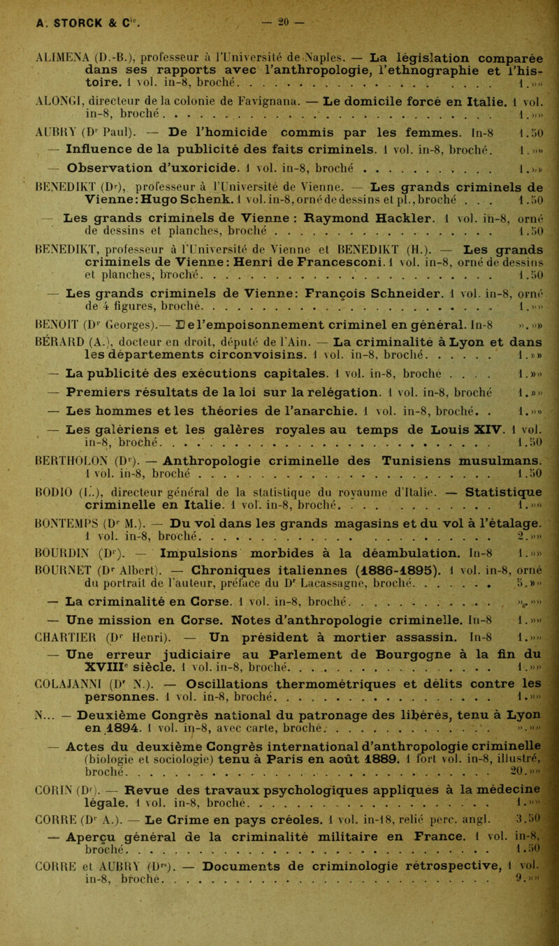 ALIMENA (D.-B.), professeur à l’Université de Naples. — La législation comparée dans ses rapports avec l'anthropologie, l’ethnographie et l’his- toire. 1 vol. in-8, broché 1.»» ALONGI, directeur de la colonie de Favignana. — Le domicile forcé en Italie. 1 vol. in-8, broché . . . . i. »» AUBRY (Dr Paul). — De l’homicide commis par les femmes. In-8 1.50 — Influence de la publicité des faits criminels. 1 vol. in-8, broché. 1.»» — Observation d’uxoricide. 1 vol. in-8, broché 1.»» BENEDIKT (Dr), professeur à l’Université de Vienne. — Les grands criminels de Vienne : Hugo Schenk. 1 vol. in-8, orné de dessins et pl., broché . . . 1.50 Les grands criminels de Vienne : Raymond Hackler. 1 vol. in-8, orné de dessins et planches, broché 1.50 BENEDIKT, professeur à l’Université de Vienne et BENEDIKT (H.). — Les grands criminels de Vienne: Henri de Francesconi. 1 vol. in-8, orné de dessins et planches, broché. . . ; 1.50 — Les grands criminels de Vienne: François Schneider. 1 vol. in-8, orné de 4 figures, broché 1.»» BENOIT (Dr Georges).— Eel’empoisonnement criminel en général. In-8 ». »» BÉRARD (A.), docteur en droit, député de l’Ain. — La criminalité à Lyon et dans les départements circonvoisins. 1 vol. in-8, broché 1.»» — La publicité des exécutions capitales. 1vol. in-8, broché .... 1.»» — Premiers résultats de la loi sur la relégation. 1 vol. in-8, broché 1.»» — Les hommes et les théories de l’anarchie. 1 vol. in-8, broché. . 1.»» — Les galériens et les galères royales au temps de Louis XIV. 1 vol. in-8, broché. 1.50 BERTHOLON (Dr). — Anthropologie criminelle des Tunisiens musulmans. 1 vol. ih-8, broché 1.50 BODIO (L.), directeur général de la statistique du royaume d’Italie. — Statistique criminelle en Italie, i vol. in-8, broché. 1.»» BONTEMPS (Dr M.). — Du vol dans les grands magasins et du vol à l’étalage. 1 vol. in-8, broché. 2.»» BOURDIN (Dr). — Impulsions morbides à la déambulation. In-8 1.»» BOURNET (Dr Albert). — Chroniques italiennes (1886-1895). 1 vol. in-8, orné du portrait de l’auteur, préface du Dr Lacassagne, broché. 5.»» — La criminalité en Corse. 1 vol. in-8, broché »r»» — Une mission en Corse. Notes d’anthropologie criminelle. In-8 1.»» CHARTIER (Dr Henri). — Un président à mortier assassin. In-8 1.»» — Une erreur judiciaire au Parlement de Bourgogne à la fin du XVIIIe siècle. 1 vol. in-8, broché. . . . 1.»» GOLAJANNI (Dr N.). — Oscillations thermométriques et délits contre les personnes. 1 vol. in-8, broché. 1.»» N... — Deuxième Congrès national du patronage des libérés, tenu à Lyon en 1894. 1 vol. ii>-8, avec carte, broché. ».»» — Actes du deuxième Congrès international d’anthropologie criminelle (biologie et sociologie) tenu à Paris en août 1889. 1 fort vol. in-8, illustré, broché 20.» «J CORIN (Dr). — Revue des travaux psychologiques appliques à la médecine légale. 1 vol. in-8, broché l.> ” GORRE (Dr A.). — Le Crime en pays créoles. 1 vol. in-18, relié perc. angl. 3.50 — Aperçu général de lâ criminalité militaire en France. 1 vol. in-8, broché 1.50 GORRE et AUBRY (Dr8). — Documents de criminologie rétrospective, 1 vol. in-8, broché 9.»»'