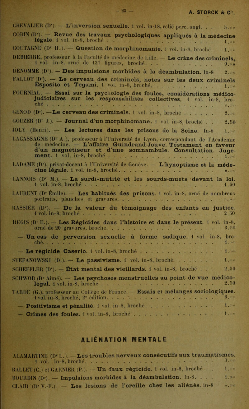 GHEVALIER (Dr). — L’inversion sexuelle. 1 vol. in-18, relié perc. angl. . . 5.»„ GORIN (Dr). — Revue des travaux psychologiques appliqués à la médecine légale. 1 vol. in-8, broché . . 1 ,,,, COUTAGNE (Dr H.). — Question de morphinomanie. 1 vol. iu-8, broché. i.„„ DEBIERRE, professeur à la Faculté de médecine de Lille. - Le crâne des criminels^ 1 vol. in-8. orné de 137 figures, broché 9.,.» DÉNOMMÉ (Dr). — Des impulsions morbides à la déambulation. Jn-8 2.»». FALLOT (Dr). — Le cerveau des criminels, notes sur les deux criminels Esposito et Tegami. 1 vol. iu-8, broché {.»» FOURNIAL. — Essai sur la psychologie des foules, considérations médico- judiciaires sur les responsabilités collectives, 1 vol. in-8, bro- GENOD (Dr). —Le cerveau des criminels. 1 vol. in-8, broché 2.»» GOUZER (Dr J.). — Journal d’un morphinomane. 1 vol. in-8, broché . . 2.50 JOLY (Henri). — Les lectures dans les prisons de la Seine. In-8 l.»> LACASSAGNE (Dr A.), professeur à l’Université de Lyon, correspondant de l’Académie de médecine. — L’afFaire Guindrand-Jouve. Testament en faveur d’un magnétiseur et d’une somnambule. Consultation. Juge- ment. 1 vol. in-8, broché . 1 »•» LADAME (Dr), privat-docent à l’Université de Genève. — L’hynoptisme et la méde- cine légale. 1 vol. in-8, broché ».»» LANNOIS (Dr M.). — La surdi-mutité et les sourds-muets devant la loi. 1 vol. in-8, broché 1.50 LAURENT (Dr Émile). — Les habitués des prisons. 1 vol. in-8, orné de nombreux portraits, planches et gravures, ; . »,»■> RASSIER (Dr). — De la valeur du témoignage des enfants en justice, f vol. in-8, broché 2.50 RÉGIS (Dr E.). — Les Régicides dans Fhistoire et dans le présent. 1 vol. in-8, orné de 20 gravures, broché 3.50 — Un cas de perversion sexuelle à forme sadique. 1 vol. in-8, bro- ché 1. — Le régicide Caserio. 1 vol. in-8, broché , 1.»» STEFANOWSKI (D.).— Le passivisme. 1 vol. in-8, broché . 1.»»» SCHEFFLER (Dr). — État mental des vieillards. 1 vol. in-8, broché ... 2.50 SCHWOB (Dr Aimé). — Les psychoses menstruelles au point de vue médico- légal. 1 vol. in-8, broché 2.50 TARDE (G.), professeur au Gollège de France. — Essais et mélanges sociologiques. 1 vol. in-8, broché, 2e édition. . . . '. 6.” — Positivisme et pénalité. 1 vol. in-8, broché I.' — Crimes des foules. I vol. in-8, broché * • 1. ' ” ALIENATION IYIENTALE AL A MARTINE (Dr L.). — Les troubles nerveux consécutifs aux traumatismes. i vol. in-8, broché 3-m> BALLET (G.) et GARNIER (P.). Un faux régicide. 1 vol. in-8, broché . . 1.» BOURDIN (Dr). — Impulsions morbides à la déambulation. In-8. . . . 1.» CLAIR (Dr V.-F.). — Les lésions de l’oreille chez les aliénés, in-8 ».»»