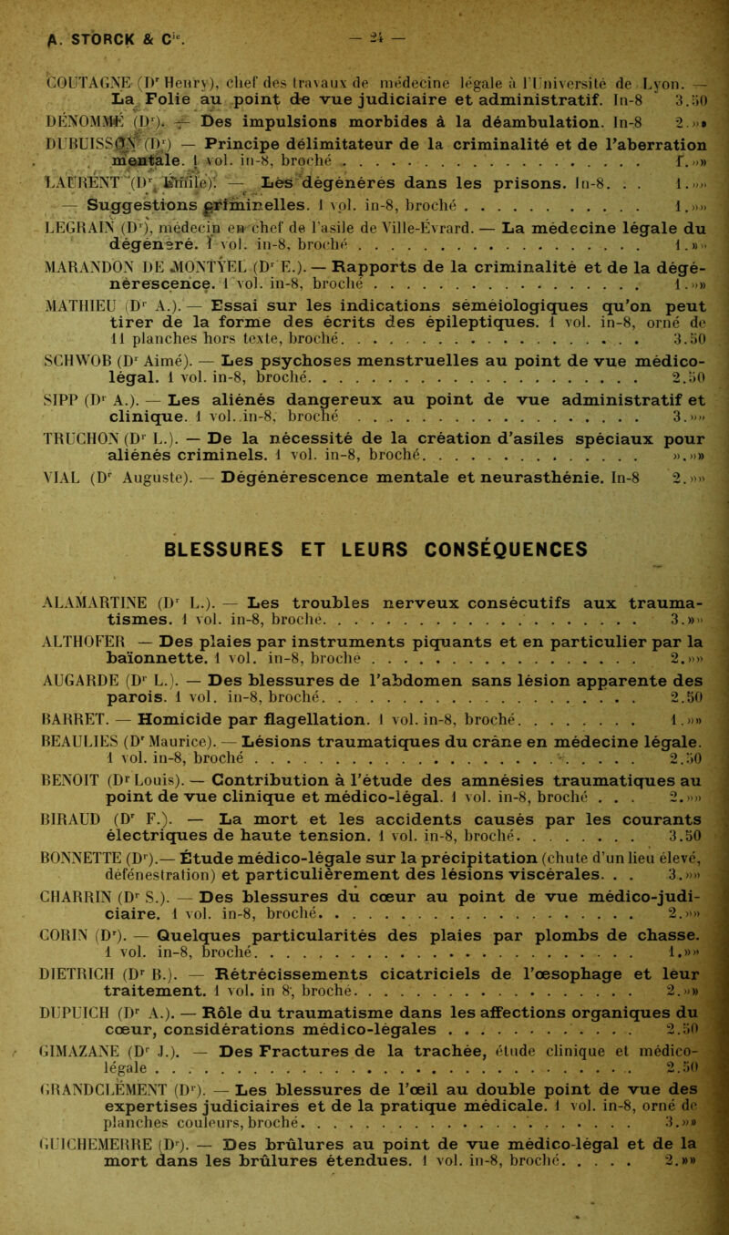 * . ■ • m COUTAGNE (Dr Henry), chef des travaux de médecine légale à l'Université de Lyon.— La Folie au point de vue judiciaire et administratif. In-8 ü 3.50 DÉNOMMÉ (D1). Des impulsions morbides à la déambulation. In-8 2 » DUBUISSjJV (D1) — Principe délimitateur de la criminalité et de l’aberration mentale. I vol. in-8, broché f. ; ’5'' , à* . *3 i / LAURENT (Dr Fmile)'. — Lés dégénérés dans les prisons. In-8. . . l.»>» — Suggestions gïdininelles. I vol. in-8, broché 1.».» LEGRAIN (Dr), médecin en chef de l’asile de Ville-Evrard. — La médecine légale du dégénéré. ï vol. in-8, broché 1.#» MARANDON DE AIONTYEL (Dr E.). — Rapports de la criminalité et de la dégé- nérescence. 1 vol. in-8, broché 1.»» MATHIEU iDr A.).— Essai sur les indications séméiologiques qu’on peut tirer de la forme des écrits des épileptiques. 1 vol. in-8, orné de 11 planches hors texte, broché . 3.50 SCHWOB (D1 Aimé). — Les psychoses menstruelles au point de vue médico- légal. 1 vol. in-8, broché 2.50 SIPP (Dr A.). — Les aliénés dangereux au point de vue administratif et clinique. 1 vol. in-8, broché 3.»» TRUCHON (D1 L.). — De la nécessité de la création d’asiles spéciaux pour aliénés criminels. 1 vol. in-8, broché ».»» YIAL (Dr Auguste). — Dégénérescence mentale et neurasthénie. In-8 2.»» BLESSURES ET LEURS CONSÉQUENCES ALAMARTINE (Dr L.). — Les troubles nerveux consécutifs aux trauma- tismes. 1 vol. in-8, broché 3.»» ALTHOFER — Des plaies par instruments piquants et en particulier par la baïonnette. 1 vol. in-8, broché 2.»» j AUGARDE (D1 L.). — Des blessures de l’abdomen sans lésion apparente des parois. 1 vol. in-8, broché . 2.50 BARRET. — Homicide par flagellation. I vol. in-8, broché 1.»» BEAULIES (Dr Maurice). — Lésions traumatiques du crâne en médecine légale. 1 vol. in-8, broché - 2.50 BENOIT (D1 Louis). — Contribution à l’étude des amnésies traumatiques au point de vue clinique et médico-légal. 1 vol. in-8, broché . . . 2.»» N BIRAUD (Dr F.). — La mort et les accidents causés par les courants électriques de haute tension. 1 vol. in-8, broché 3.50 BONNETTE (Dr).— Étude médico-légale sur la précipitation (chute d’un lieu élevé, défenestration) et particulièrement des lésions viscérales. . . 3.»» « CHARRIN (Dr S.). — Des blessures du cœur au point de vue médico-judi- ciaire. 1 vol. in-8, broché 2.»» i CORIN (Dr). — Quelques particularités des plaies par plombs de chasse. 1 vol. in-8, broché 1.»» 1 DIETRICH (Dr B.). — Rétrécissements cicatriciels de l’œsophage et leur traitement. 1 vol. in 8’, broché. . . . . 2.»» DIjPUICH (Dr A.). — Rôle du traumatisme dans les affections organiques du cœur, considérations médico-légales 2.50 < GIMAZANE (Dr J.). — Des Fractures de la trachée, étude clinique et médico- légale 2.50 : G H AND CLEMENT (D1). — Les blessures de l’œil au double point de vue des expertises judiciaires et de la pratique médicale. 1 vol. in-8, orné de planches couleurs, broché 3.»» ! GLICHEMERRE (Dr). — Des brûlures au point de vue médico-légal et de la mort dans les brûlures étendues. 4 vol. in-8, broché 2.»»