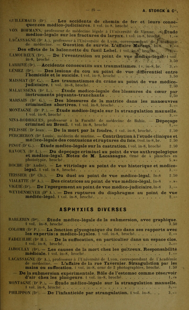 GUILLEMAUD (Dr). — Les accidents de chemin de fer et leurs consé- quences médico-judiciaires. 1 vol. in 8, broché 3.»» \0X HOFMANN, professeur de médecine légale à l'Université de Vienne. Étude médico-légale sur les fractures du larynx. I vol. in-8, broché. 1.»» LACASSAGNE (Dr A.), professeur à l’Université de Lyon, correspondant de f’Acâdémie de medecme. — Question de survie. L’affaire Marcon. In-S Des effets de la baïonnette du fusil Lebel. 1 voL in-8; broiîfe.. . '***] $7»'» LAMOURËUX (Dr). — De Uéventration au point de vue nlédiço-léCTalV 1 voP m-8, broché \ r ; . 3 50 LARRIVÉ (Dr). — Accidents consécutifs aux traumatismes. 1 v. in-8, br. 3. ,;v> LEVIEZ (Dr). — Des lésions du cou au point de vue différentiel entre l’homicide et le suicide. 1 vol. in-8, broché \ 3 50 MAI S SI Al (Dr G.). Les traumatismes du crâne au point de vue médico- judiciaire. 1 vol. in-8, broché 2.50 MALAUSSÉNA (Dr li.). — Étude medico-legale des blessures du cœur par instruments piquants-tranchants 2.50 MARSAIS (Dr G.). — Des blessures de la matrice dans les manœuvres criminelles abortives. 1 vol. in-8, broché 3.»,, MONTAGNE (Dr P.). — Étude médico-légale sur la strangulation manuelle. I vol. in-8, broché 3.»» NINA-RODRIGUES, professeur à la Faculté de médecine de Bahia. — Dépeçage criminel au Brésil. 1 vol. in-8, broché *1.»» PÉLISSIÉ (Dl Jean). — De la mort par la foudre. 1 vol. in-8, broché. . . 2.50 PERCHERON (DP Louis), médecin de marine. — Contribution à l’étude clinique et médico-légale des contusions etruptures du foie. lvol. in-8, br. 2.50 PINOT (D1 G.). —Étude médico-légale sur la castration. 1 vol. in-8, broché 2.50 RAYOUX (Dr L ).— Du depeçage criminel au point de vue anthropologique et médico-légal. Notes de M. Lacassagne. Orné de 4 planches en phototypie, broché 5.»» . ROCHE (Dr André). — Le vitriolage au point de vue historique et médico- légal. 1 vol. in 8, broché 3.»» TEISSIER (D** Ch.). — Du duel au point de vue médico-légal. In-8 2.50 VIALETTE (Dr A.). Des cicatrices au point de vue médico-légal. In-8 ».»» VIGUIÉ (Dr).— De l’égorgement au point de vue médico-judiciaire. In-8 3. »» WEYDENMEYER (I>r A.). — Des ruptures du diaphragme au point de vue médiéo-légal. 1 vol. in-8, broché 2.»» ASPHYXIES DIVERSES RARLERIN (Dr). — Étude médico-légale de la submersion, avec graphique. 1 vol. in-8, broché. ! 3.50 COLOMB (Dr P.).— La fonction glycogénique du foie dans ses rapports avec les expertisss médico-légales. 1 vol. in-8, broché 2.»» FADEITLHE (Dr IL). — De la suffocation, en particulier dans un espace clos. 1 vol. in-8, broché. 3.»» JAROULAY (Dr). — Les causes de la mort chez les goitreux. Responsabilité médicale. 1 vol. in-8, broché. 1.»» LACASSAGNE (D1 A.), professeur à l’Université de Lyon, correspondant de l’Académie de médecine. — L'affaire de la rue Tavernier. Strangulation par les mains ou suffocation. 1 vol. in-8, orné de 2 photographies, broché. 1.50 — De la submersion expérimentale. Rôle de l’estomac comme rései'voir d’air chez les plongeurs. 1 vol. in-8, broché l.»>» MONTAGNE (Dr P.). — Étude médico-légale sur la strangulation manuelle. i vol. in-8, broché 3.»» PHILIPPON (Dr). — De l’infanticide par strangulation. 1 vol. in-8. . . 3.»»