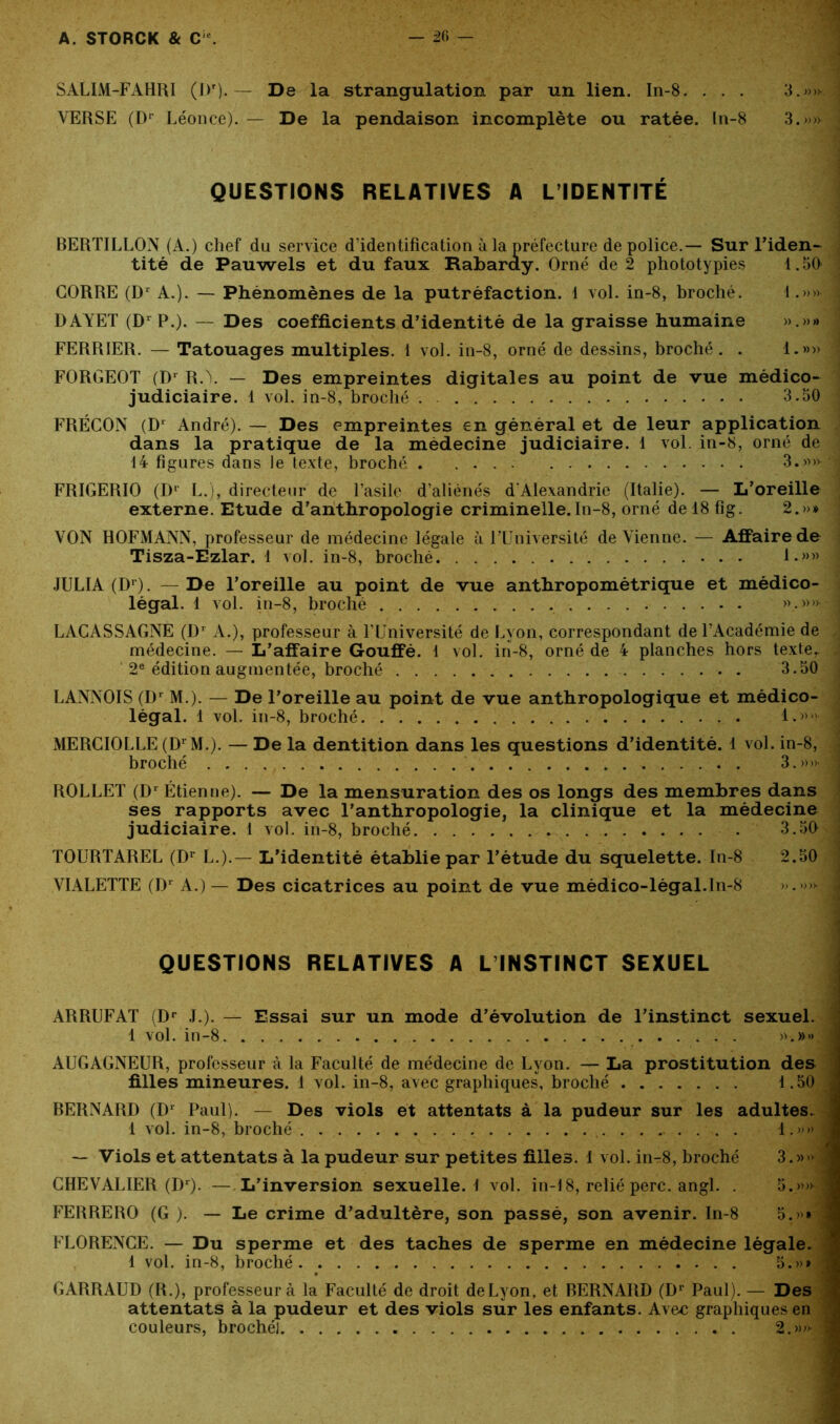 SALIM-FAHRI (l)r). — De la strangulation par un lien. In-8. . . . 3.»>k | VERSE (Dr Léonce). — De la pendaison incomplète ou ratée, ln-8 3.»» .< QUESTIONS RELATIVES A L’IDENTITÉ BERTILLON (A.) chef du service d’identification à la préfecture de police.— Sur l’iden- tité de Pauwels et du faux Rabaray. Orné de 2 phototypies 1.50 : CORRE (Dr A.). — Phénomènes de la putréfaction. 1 vol. in-8, broché. 1.»» 1 DAYET (D1 P.). — Des coefficients d’identité de la graisse humaine ».»» FERRIER. — Tatouages multiples. 1 vol. in-8, orné de dessins, broché. . 1.»» ! F0RGE0T (Dr R.\ — Des empreintes digitales au point de vue médico- judiciaire. 1 vol. in-8, broché . 3.50 FRÉCON (D1 André). — Des empreintes en général et de leur application dans la pratique de la médecine judiciaire. 1 vol. in-8, orné de 14 figures dans le texte, broché . 3.»»-,| FRIGERIO (Dr L.), directeur de l’asile d’aliénés d'Alexandrie (Italie). — L’oreille externe. Etude d’anthropologie criminelle.In-8, orné de 18 fig. 2.»» VON HOFMANN, professeur de médecine légale à l’Université devienne. — Affaire de Tisza-Ezlar. 1 vol. in-8, broché 1.»» J JULIA (Dr) . — De l’oreille au point de vue anthropométrique et médico- légal. 1 vol. in-8, broché >\-)>>5® LAGASSAGNE (Dr A.), professeur à l’Université de Lyon, correspondant de l’Académie de médecine. — L’affaire Gouffé. 1 vol. in-8, orné de 4 planches hors texte, ; 2e édition augmentée, broché 3.50 LANNOIS (Dr M.). — De l’oreille au point de vue anthropologique et médico- légal. 1 vol. in-8, broché 1.» ; MERCIOLLE (D1 M.). — De la dentition dans les questions d’identité. 1 vol. in-8, broché 3.»>>_J ROLLET (Dr Étienne). — De la mensuration des os longs des membres dans ses rapports avec l’anthropologie, la clinique et la médecine judiciaire. 1 vol. in-8, broché . 3.50 j TOURTAREL (Dr L.).— L’identité établie par l’étude du squelette. In-8 2.50 VIALETTE (Dr A.) — Des cicatrices au point de vue médico-légal.ïn-8 ».»»■ J QUESTIONS RELATIVES A L INSTINCT SEXUEL ARRUFAT (Dr J.). — Essai sur un mode d’évolution de l’instinct sexuel. 1 vol. in-8 »•.»» AUGAGNEUR, professeur à la Faculté de médecine de Lyon. — La prostitution des filles mineures. 1 vol. in-8, avec graphiques, broché 1.50 BERNARD (Dr Paul). — Des viols et attentats à la pudeur sur les adultes. 1 vol. in-8, broché . 1.»» — Viols et attentats à la pudeur sur petites filles. 1 vol. in-r8, broché 3.» CHEVALIER (Dr). — L’inversion sexuelle. 1 vol. in-18, relié perc. angl. . 5.»» FERRERO (G ). — Le crime d’adultère, son passé, son avenir. In-8 5.»» FLORENCE. — Du sperme et des taches de sperme en médecine légale. 1 vol. in-8, broché 5.»» GARRAUD (R.), professeur à la Faculté de droit de Lyon, et BERNARD (Dr Paul). — Des attentats à la pudeur et des viols sur les enfants. Avec graphiques en couleurs, brochél 2.»»'
