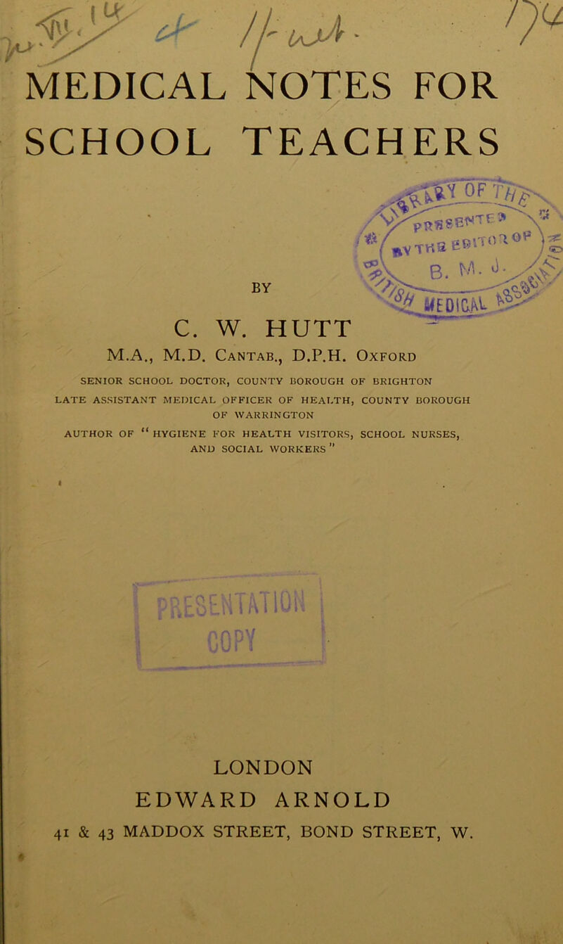 ;>o MEDICAL NOTES FOR SCHOOL TEACHERS SENIOR SCHOOL DOCTOR, COUNTY BOROUGH OF BRIGHTON LATE ASSISTANT MEDICAL OFFICER OF HEALTH, COUNTY BOROUGH OF WARRINGTON AUTHOR OF “ HYGIENE FOR HEALTH VISITORS, SCHOOL NURSES, AND SOCIAL WORKERS ” f C. W. HUTT M.A., M.D. Cantab., D.P.H. Oxford BY I » m LONDON EDWARD ARNOLD 41 & 43 MADDOX STREET, BOND STREET, W.