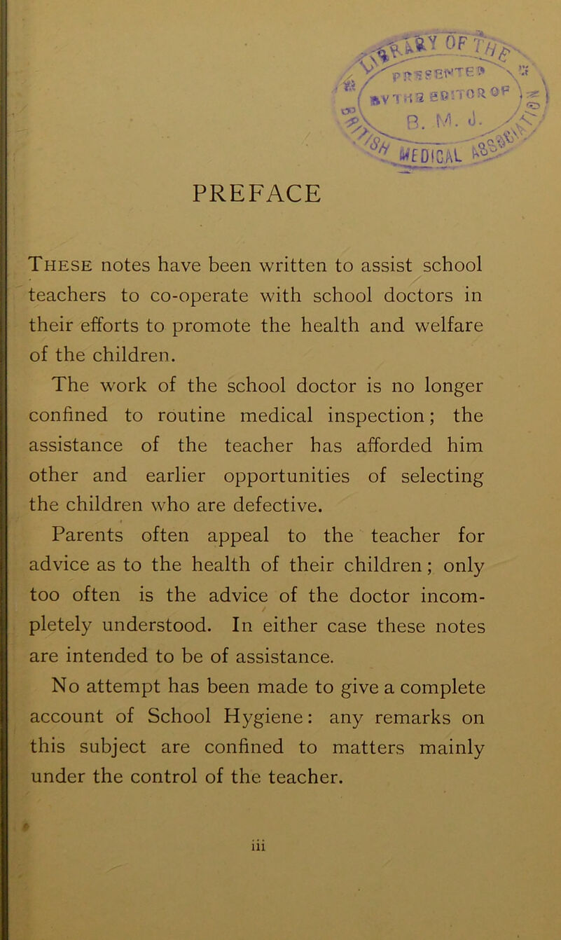 PREFACE These notes have been written to assist school teachers to co-operate with school doctors in their efforts to promote the health and welfare of the children. The work of the school doctor is no longer confined to routine medical inspection; the assistance of the teacher has afforded him other and earlier opportunities of selecting the children who are defective. Parents often appeal to the teacher for advice as to the health of their children; only too often is the advice of the doctor incom- pletely understood. In either case these notes are intended to be of assistance. No attempt has been made to give a complete account of School Hygiene: any remarks on this subject are confined to matters mainly under the control of the teacher.