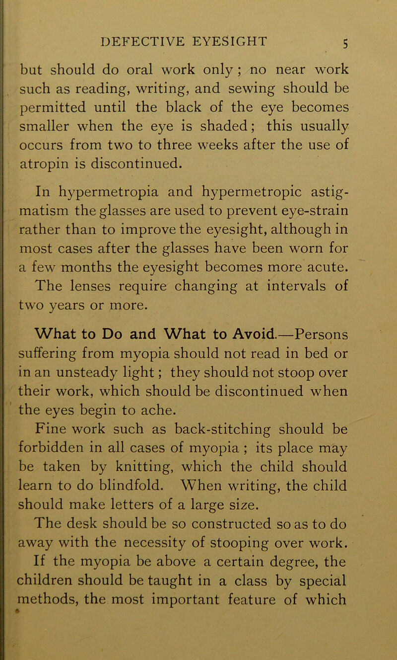 but should do oral work only ; no near work such as reading, writing, and sewing should be permitted until the black of the eye becomes smaller when the eye is shaded; this usually occurs from two to three weeks after the use of atropin is discontinued. In hypermetropia and hypermetropic astig- matism the glasses are used to prevent eye-strain rather than to improve the eyesight, although in most cases after the glasses have been worn for a few months the eyesight becomes more acute. The lenses require changing at intervals of two years or more. What to Do and What to Avoid.—Persons suffering from myopia should not read in bed or in an unsteady light; they should not stoop over their work, which should be discontinued when the eyes begin to ache. Fine work such as back-stitching should be forbidden in all cases of myopia ; its place may be taken by knitting, which the child should learn to do blindfold. When writing, the child should make letters of a large size. The desk should be so constructed so as to do away with the necessity of stooping over work. If the myopia be above a certain degree, the children should be taught in a class by special methods, the most important feature of which