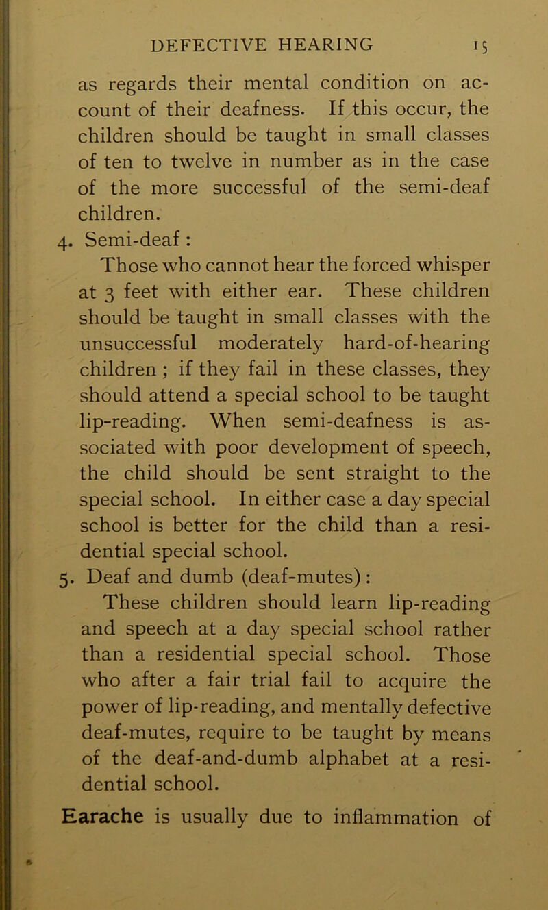 as regards their mental condition on ac- count of their deafness. If this occur, the children should be taught in small classes of ten to twelve in number as in the case of the more successful of the semi-deaf children. 4. Semi-deaf : Those who cannot hear the forced whisper at 3 feet with either ear. These children should be taught in small classes with the unsuccessful moderately hard-of-hearing children ; if they fail in these classes, they should attend a special school to be taught lip-reading. When semi-deafness is as- sociated with poor development of speech, the child should be sent straight to the special school. In either case a day special school is better for the child than a resi- dential special school. 5. Deaf and dumb (deaf-mutes) : These children should learn lip-reading and speech at a day special school rather than a residential special school. Those who after a fair trial fail to acquire the power of lip-reading, and mentally defective deaf-mutes, require to be taught by means of the deaf-and-dumb alphabet at a resi- dential school. Earache is usually due to inflammation of