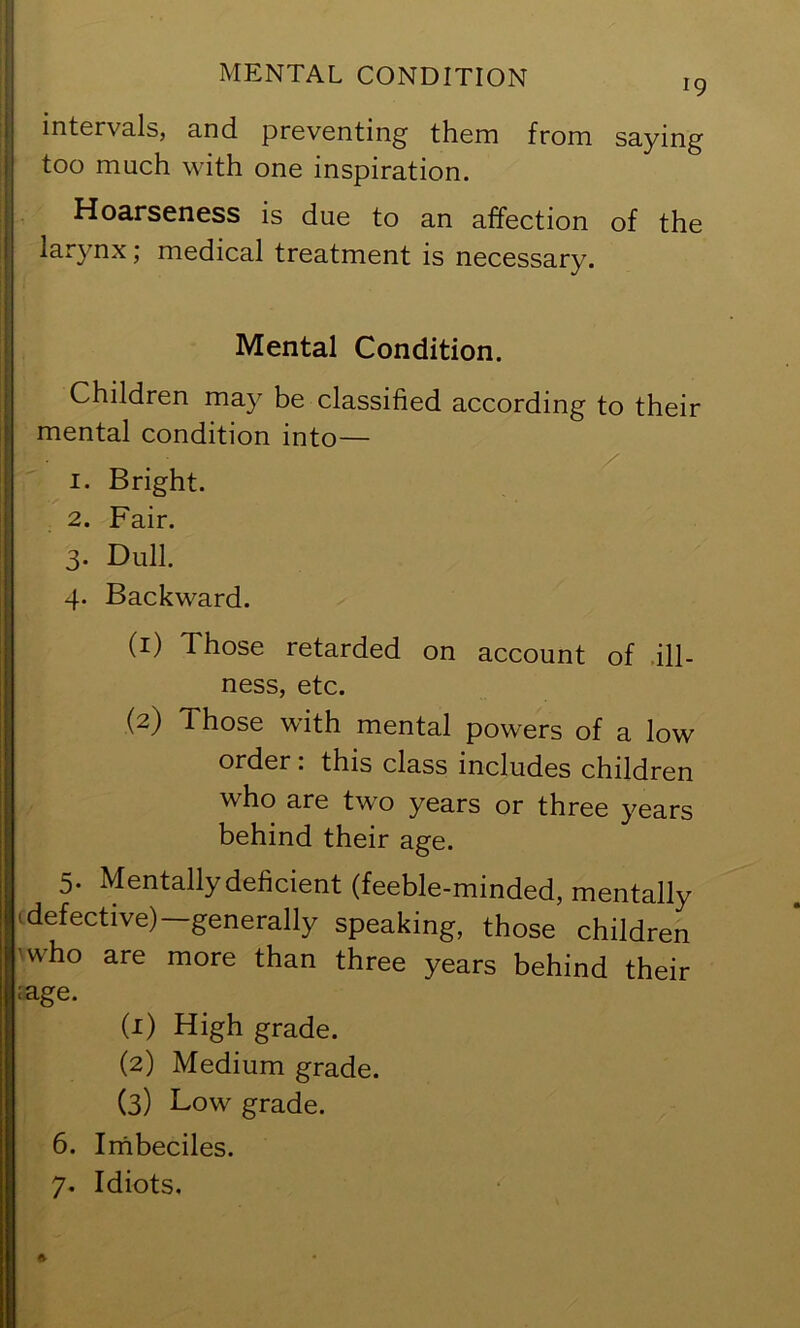 intervals, and preventing them from saying too much with one inspiration. Hoarseness is due to an affection of the larynx; medical treatment is necessary. Mental Condition. Children may be classified according to their mental condition into— 1. Bright. 2. Fair. 3. Dull. 4. Backward. (1) Those retarded on account of .ill- ness, etc. (2) Those with mental powers of a low order: this class includes children who are two years or three years behind their age. 5. Mentallydeficient (feeble-minded, mentally ■ defective)—generally speaking, those children ■who are more than three years behind their lage. (1) High grade. (2) Medium grade. (3) Low grade. 6. Irnbeciles. 7. Idiots.