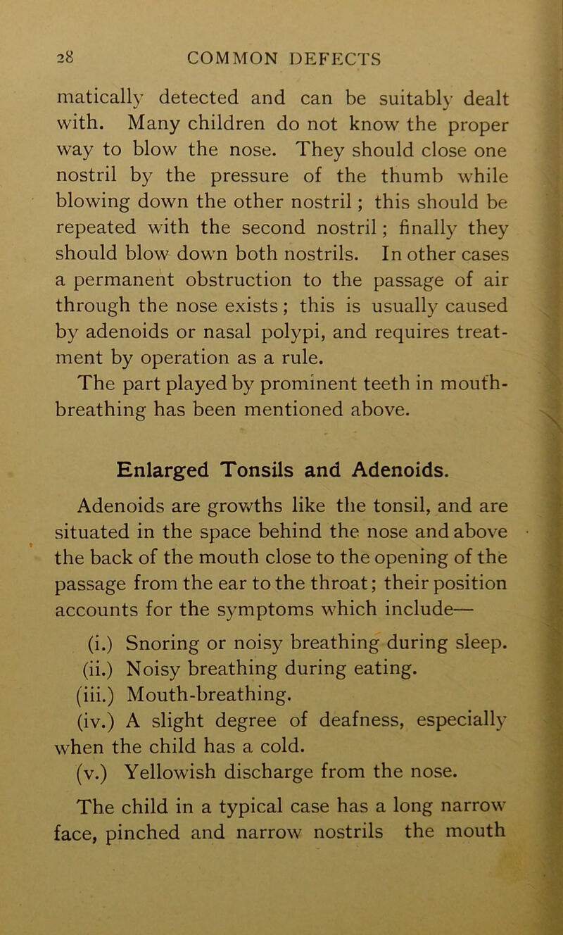 matically detected and can be suitably dealt with. Many children do not know the proper way to blow the nose. They should close one nostril by the pressure of the thumb while blowing down the other nostril; this should be repeated with the second nostril; finally they should blow down both nostrils. In other cases a permanent obstruction to the passage of air through the nose exists; this is usually caused by adenoids or nasal polypi, and requires treat- ment by operation as a rule. The part played by prominent teeth in mouth- breathing has been mentioned above. Enlarged Tonsils and Adenoids. Adenoids are grov^^ths like the tonsil, and are situated in the space behind the nose and above the back of the mouth close to the opening of the passage from the ear to the throat; their position accounts for the symptoms which include— (i.) Snoring or noisy breathing during sleep, (ii.) Noisy breathing during eating. (iii.) Mouth-breathing. (iv.) A slight degree of deafness, especially when the child has a cold. (v.) Yellowish discharge from the nose. The child in a typical case has a long narrow face, pinched and narrow nostrils the mouth