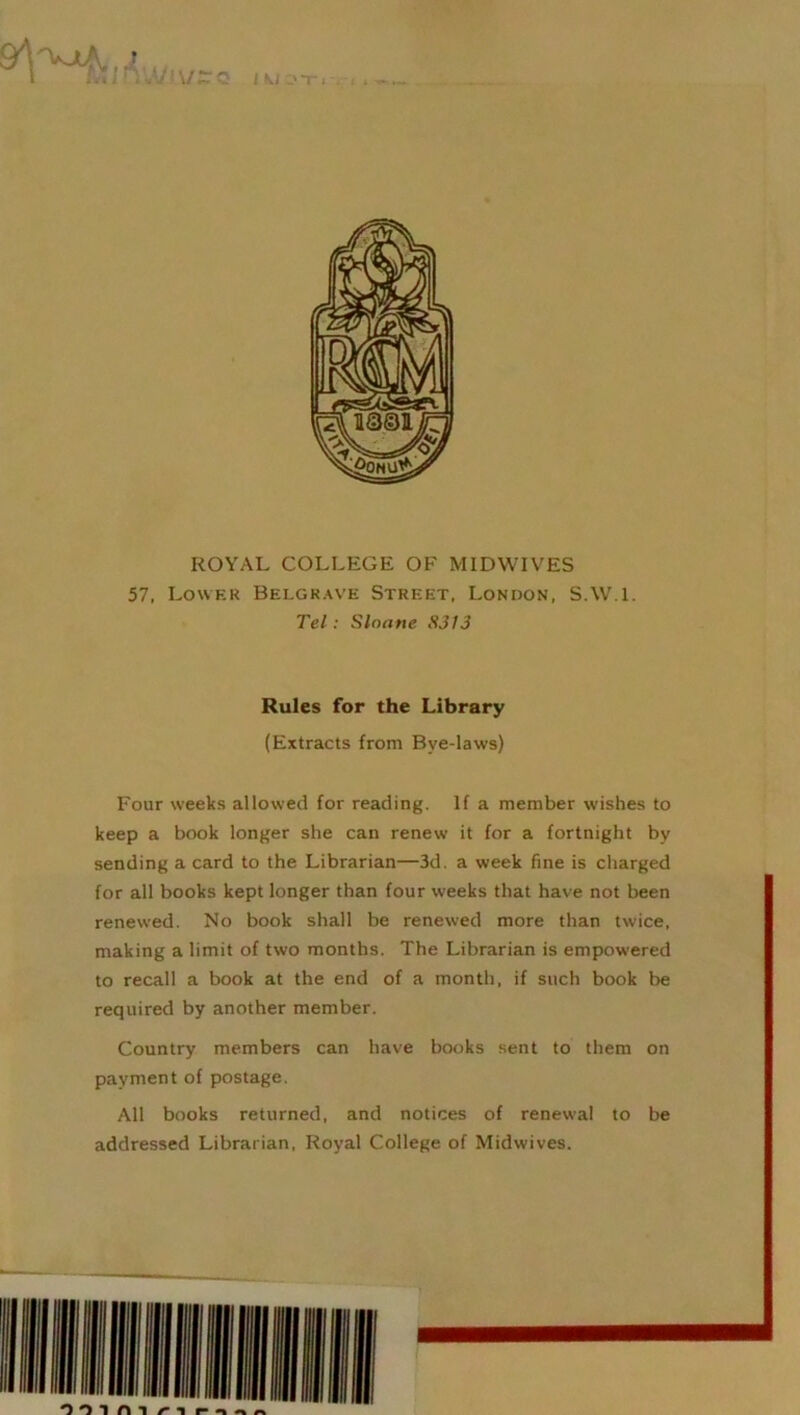 t »— M ir.'M ivz< UI.OT1V1 ROYAL COLLEGE OF MID WIVES 57, Lower Belgrave Street, London, S.W.l. Tel: Slnane 8313 Rules for the Library (Extracts from Bye-laws) Four weeks allowed for reading. If a member wishes to keep a book longer she can renew it for a fortnight by sending a card to the Librarian—3d. a week fine is charged for all books kept longer than four weeks that have not been renewed. No book shall be renewed more than twice, making a limit of two months. The Librarian is empowered to recall a book at the end of a month, if such book be required by another member. Country members can have books sent to them on payment of postage. All books returned, and notices of renewal to be addressed Librarian, Royal College of Midwives.