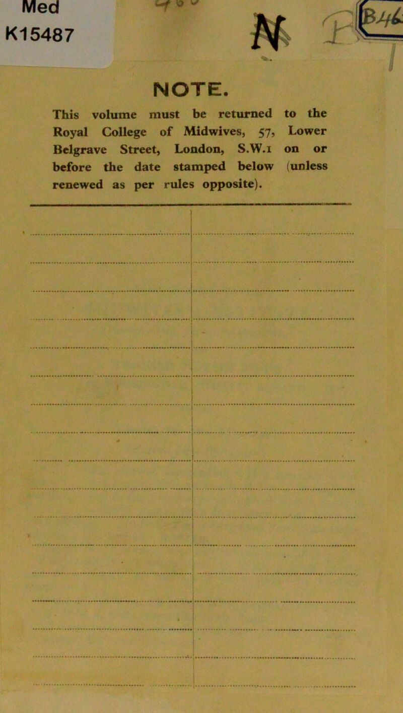 Med K15487 NOTE. This volume must be returned to the Royal College of Midwives, 57, Lower Belgrave Street, London, S.W.i on or before the date stamped below (unless renewed as per rules opposite).