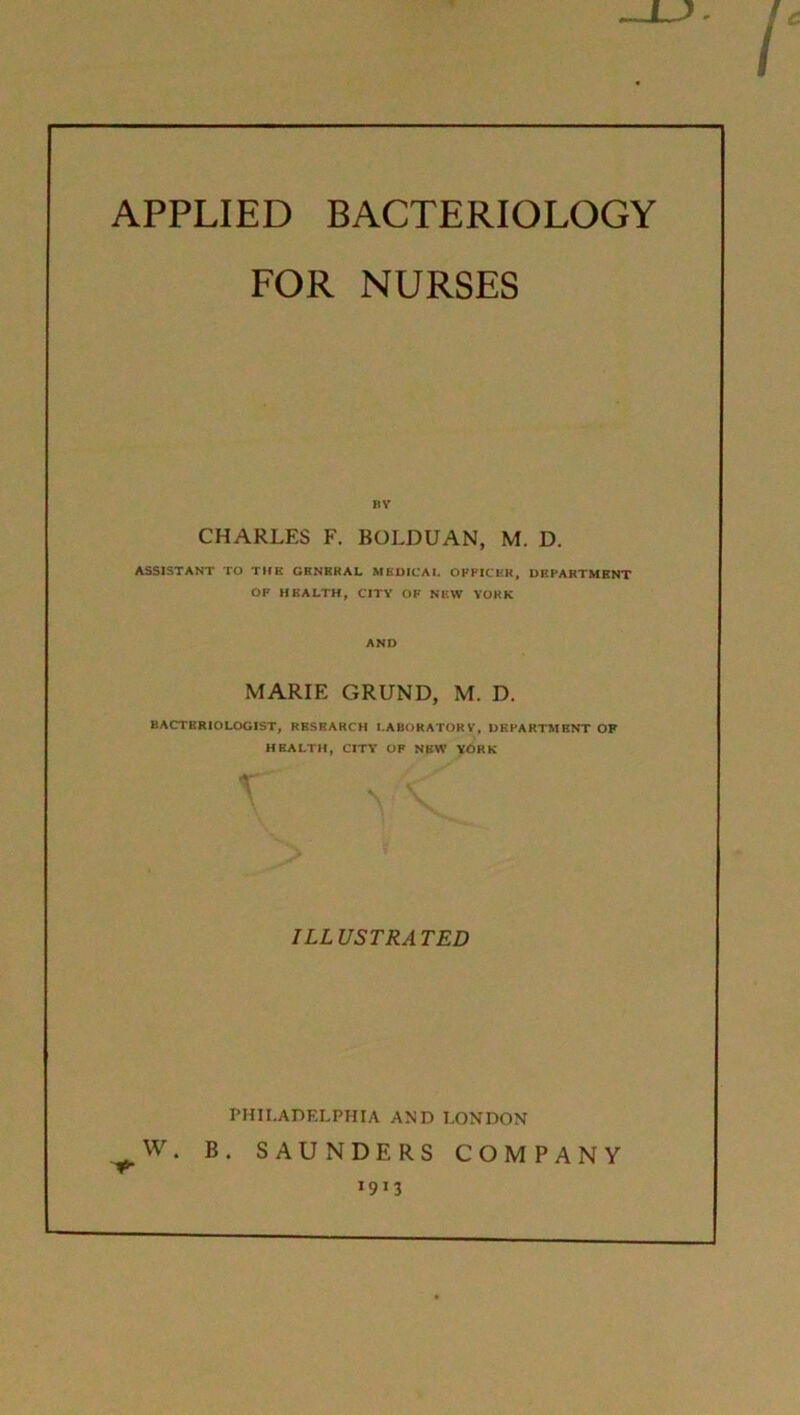 APPLIED BACTERIOLOGY FOR NURSES BY CHARLES F. BOLDUAN, M. D. ASSISTANT TO THE GENRKAL MEDICAL OFFICER, DEPARTMENT OF HEALTH, CITY OF NEW YORK AND MARIE GRUND, M. D. BACTERIOLOGIST, RHSKAKCH LABORATORY, DEPARTMENT OF HEALTH, CITY OF NEW YORK > ILLUSTRATED PHILADELPHIA AND LONDON W. B. SAUNDERS COMPANY 1913