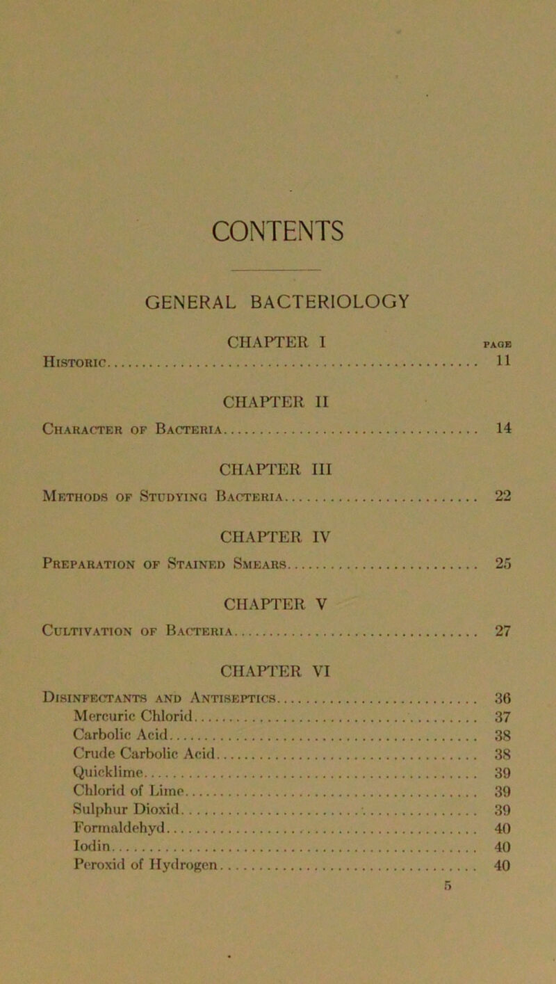 CONTENTS GENERAL BACTERIOLOGY CHAPTER I page Historic 11 CHAPTER II Character of Bacteria 14 CHAPTER III Methods of Studying Bacteria 22 CHAPTER IV Preparation of Stained Smears 25 CHAPTER V Cultivation of Bacteria 27 CHAPTER VI Disinfectants and Antiseptics 36 Mercuric Chloric! 37 Carbolic Acid 38 Crude Carbolic Acid 38 Quicklime 39 Chlorid of Lime 39 Sulphur Dioxid 39 Formaldehyd 40 Iodin 40 Peroxid of Hydrogen 40