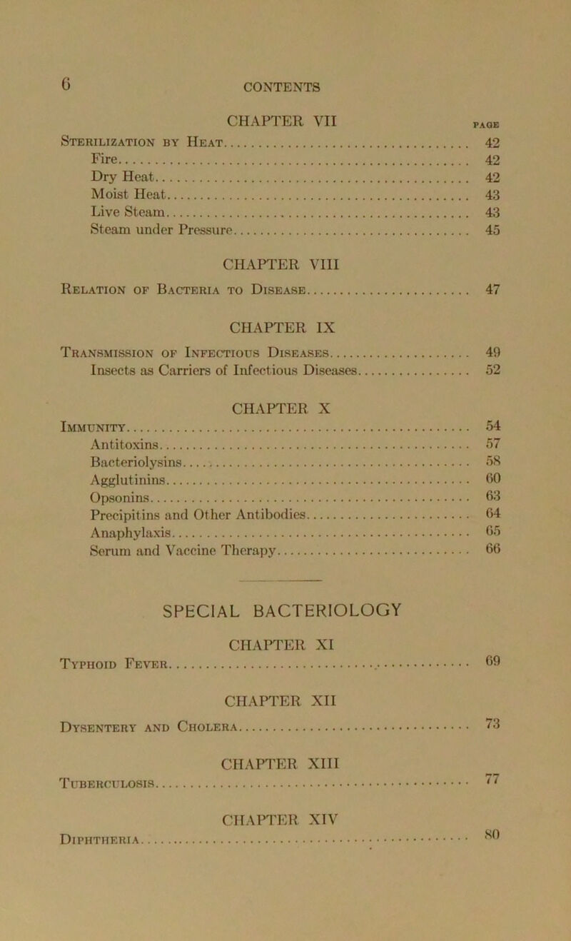 G CHAPTER VII page Sterilization by Heat 42 Fire 42 Dry Heat 42 Moist Heat 43 Live Steam 43 Steam under Pressure 45 CHAPTER VIII Relation of Bacteria to Disease 47 CHAPTER IX Transmission of Infectious Diseases 49 Insects as Carriers of Infectious Diseases 52 CHAPTER X Immunity 54 Antitoxins 57 Bacteriolysins 58 Agglutinins 50 Opsonins 63 Precipitins and Other Antibodies 64 Anaphylaxis 65 Serum and Vaccine Therapy 66 SPECIAL BACTERIOLOGY CHAPTER XI Typhoid Fever 69 CHAPTER XII Dysentery and Cholera 73 CHAPTER XIII Tuberculosis 77 CHAPTER XIV Diphtheria *0