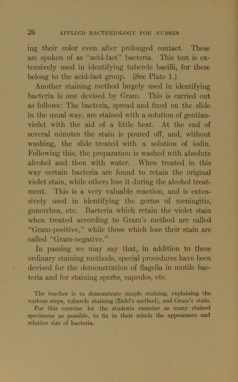 ing their color even after prolonged contact. These are spoken of as “acid-fast” bacteria. This test is ex- tensively used in identifying tubercle bacilli, for these belong to the acid-fast group. (See Plate 1.) Another staining method largely used in identifying bacteria is one devised by Gram. This is earned out as follows: The bacteria, spread and fixed on the slide in the usual way, are stained with a solution of gentian- violet with the aid of a little heat. At the end of several minutes the stain is poured off, and, without washing, the slide treated with a solution of iodin. Following this, the preparation is washed with absolute alcohol and then with water. When treated in this way certain bacteria are found to retain the original violet stain, while others lose it during the alcohol treat- ment. This is a very valuable reaction, and is exten- sively used in identifying the germs of meningitis, gonorrhea, etc. Bacteria which retain the violet stain when treated according to Gram’s method are called “Gram-positive,” while those which lose their stain are called “Gram-negative.” In passing we may say that, in addition to these ordinary staining methods, special procedures have been devised for the demonstration of flagella in motile bac- teria and for staining spoils, capsules, etc. The teacher is to demonstrate simple staining, explaining the various steps, tubercle staining (Ziehl’s method), and Grain’s stain. For this exercise let the students examine as many stained specimens as possible, to fix in their minds the appearance and relative size of bacteria.