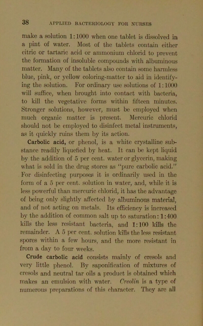 make a solution 1:1000 when one tablet is dissolved in a pint of water. Most of the tablets contain either citric or tartaric acid or ammonium chlorid to prevent the formation of insoluble compounds with albuminous matter. Many of the tablets also contain some harmless blue, pink, or yellow coloring-matter to aid in identify- ing the solution. For ordinary use solutions of 1:1000 will suffice, when brought into contact with bacteria, to kill the vegetative forms within fifteen minutes. Stronger solutions, however, must be employed when much organic matter is present. Mercuric chlorid should not be employed to disinfect metal instruments, as it quickly ruins them by its action. Carbolic acid, or phenol, is a white crystalline sub- stance readily liquefied by heat. It can be kept liquid by the addition of 5 per cent, water or glycerin, making what is sold in the drug stores as “pure carbolic acid.” For disinfecting purposes it is ordinarily used in the form of a 5 per cent, solution in water, and, while it is less powerful than mercuric chlorid, it has the advantage of being only slightly affected by albuminous material, and of not acting on metals. Its efficiency is increased by the addition of common salt up to saturation: 1:400 kills the less resistant bacteria, and 1:100 kills the remainder. A 5 per cent, solution kills the less resistant spores within a few hours, and the more resistant in from a day to four weeks. Crude carbolic acid consists mainly of cresols and very little phenol. By saponification of mixtures of cresols and neutral tar oils a product is obtained which makes an emulsion with water. Creolin is a type of numerous preparations of this character. They are all