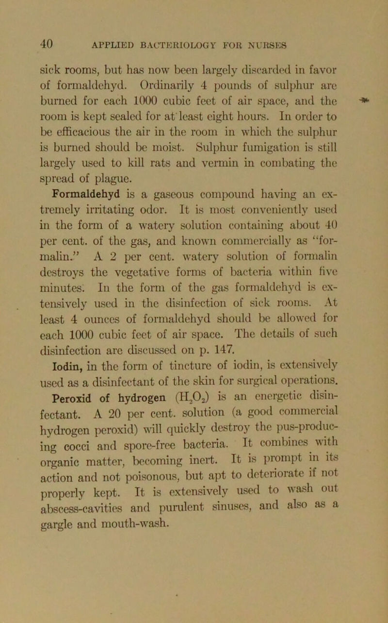 sick rooms, but has now been largely discarded in favor of formaldehyd. Ordinarily 4 pounds of sulphur are burned for each 1000 cubic feet of air space, and the room is kept sealed for at'least eight hours. In order to be efficacious the air in the room in which the sulphur is burned should be moist. Sulphur fumigation is still largely used to kill rats and vermin in combating the spread of plague. Formaldehyd is a gaseous compound having an ex- tremely irritating odor. It is most conveniently used in the form of a watery solution containing about 40 per cent, of the gas, and known commercially as “for- malin.” A 2 per cent, watery solution of formalin destroys the vegetative forms of bacteria within five minutes. In the form of the gas formaldehyd is ex- tensively used in the disinfection of sick rooms. At least 4 ounces of formaldehyd should be allowed for each 1000 cubic feet of air space. The details of such disinfection are discussed on p. 147. Iodin, in the form of tincture of iodin, is extensively used as a disinfectant of the skin for surgical operations. Peroxid of hydrogen (H202) is an energetic disin- fectant. A 20 per cent, solution (a good commercial hydrogen peroxid) will quickly destroy the pus-produc- ing cocci and spore-free bacteria. It combines with organic matter, becoming inert. It is prompt in its action and not poisonous, but apt to deteriorate if not properly kept. It is extensively used to wash out abscess-cavities and purulent sinuses, and also as a gargle and mouth-wash.