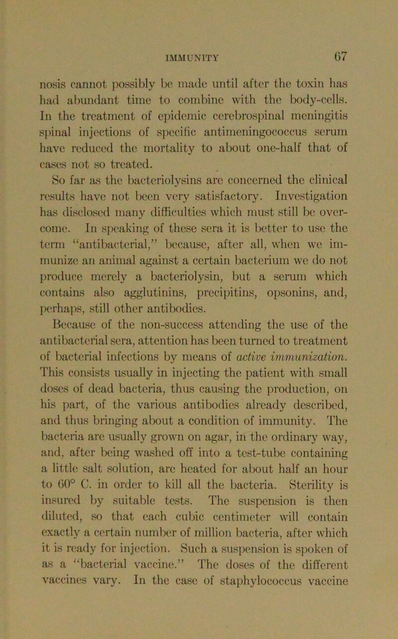 nosis cannot possibly be made until after the toxin has had abundant time to combine with the body-cells. In the treatment of epidemic cerebrospinal meningitis spinal injections of specific antimeningococcus serum have reduced the mortality to about one-half that of cases not so treated. So far as the baeteriolysins are concerned the clinical results have not been very satisfactory. Investigation has disclosed many difficulties which must still be over- come. In speaking of these sera it is better to use the term “antibacterial,” because, after all, when we im- munize an animal against a certain bacterium we do not produce merely a bacteriolysin, but a serum which contains also agglutinins, precipitins, opsonins, and, perhaps, still other antibodies. Because of the non-success attending the use of the antibacterial sera, attention has been turned to treatment of bacterial infections by means of active immunization. This consists usually in injecting the patient with small doses of dead bacteria, thus causing the production, on his part, of the various antibodies already described, and thus bringing about a condition of immunity. The bacteria are usually grown on agar, in the ordinary way, and, after being washed off into a test-tube containing a little salt solution, are heated for about half an hour to 00° C. in order to kill all the bacteria. Sterility is insured by suitable tests. The suspension is then diluted, so that each cubic centimeter will contain exactly a certain number of million bacteria, after which it is ready for injection. Such a suspension is spoken of as a “bacterial vaccine.” The doses of the different vaccines vary. In the case of staphylococcus vaccine