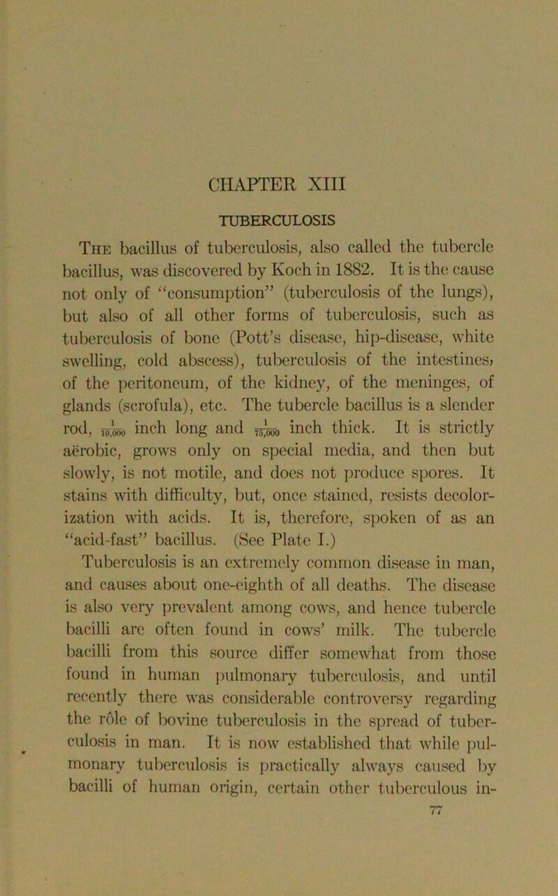 TUBERCULOSIS The bacillus of tuberculosis, also called the tubercle bacillus, was discovered by Koch in 1882. It is the cause not only of “consumption” (tuberculosis of the lungs), but also of all other forms of tuberculosis, such as tuberculosis of bone (Pott’s disease, hip-disease, white swelling, cold abscess), tuberculosis of the intestines* of the peritoneum, of the kidney, of the meninges, of glands (scrofula), etc. The tubercle bacillus is a slender rod, io.'ooo inch long and inch thick. It is strictly aerobic, grows only on special media, and then but slowly, is not motile, and does not produce spores. It stains with difficulty, but, once stained, resists decolor- ization with acids. It is, therefore, spoken of as an “acid-fast” bacillus. (See Plate I.) Tuberculosis is an extremely common disease in man, and causes about one-eighth of all deaths. The disease is also very prevalent among cows, and hence tubercle bacilli arc often found in cows’ milk. The tubercle bacilli from this source differ somewhat from those found in human pulmonary tuberculosis, and until recently there was considerable controversy regarding the role of bovine tuberculosis in the spread of tuber- culosis in man. It is now established that while pul- monary tuberculosis is practically always caused by bacilli of human origin, certain other tuberculous in-