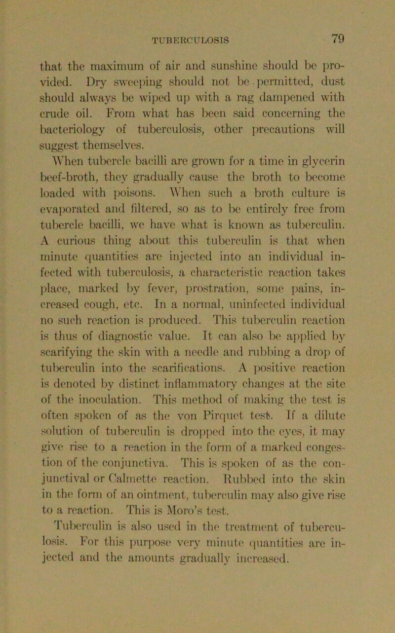 that the maximum of air and sunshine should be pro- vided. Dry sweeping should not be permitted, dust should always be wiped up with a rag dampened with crude oil. From what has been said concerning the bacteriology of tuberculosis, other precautions will suggest themselves. When tubercle bacilli are grown for a time in glycerin beef-broth, they gradually cause the broth to become loaded with poisons. When such a broth culture is evaporated and filtered, so as to be entirely free from tubercle bacilli, we have what is known as tuberculin. A curious thing about this tuberculin is that when minute quantities arc injected into an individual in- fected with tuberculosis, a characteristic reaction takes place, marked bv fever, prostration, some pains, in- creased cough, etc. In a normal, uninfected individual no such reaction is produced. This tuberculin reaction is thus of diagnostic value. It can also be applied by scarifying the skin with a needle and rubbing a drop of tuberculin into the scarifications. A positive reaction is denoted by distinct inflammatory changes at the site of the inoculation. This method of making the test is often spoken of as the von Pirquet test. If a dilute solution of tuberculin is dropped into the eyes, it may give rise to a reaction in the form of a marked conges- tion of the conjunctiva. This is spoken of as the con- junctival or Calmette reaction. Rubbed into the skin in the form of an ointment, tuberculin may also give rise to a reaction. This is Moro’s test. Tuberculin is also used in the treatment of tubercu- losis. For this purpose very minute quantities are in- jected and the amounts gradually increased.