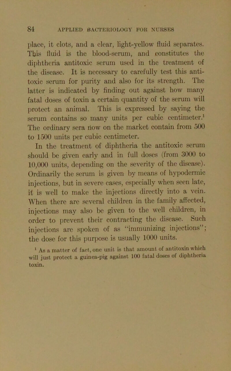 place, it clots, and a clear, light-yellow fluid separates. This fluid is the blood-serum, and constitutes the diphtheria antitoxic serum used in the treatment of the disease. It is necessary to carefully test this anti- toxic scrum for purity and also for its strength. The latter is indicated by finding out against how many fatal doses of toxin a certain quantity of the serum will protect an animal. This is expressed by saying the serum contains so many units per cubic centimeter.1 The ordinary sera now on the market contain from 500 to 1500 units per cubic centimeter. In the treatment of diphtheria the antitoxic serum should be given early and in full doses (from 3000 to 10,000 units, depending on the severity of the disease). Ordinarily the serum is given by means of hypodermic injections, but in severe cases, especially when seen late, it is well to make the injections directly into a vein. When there are several children in the family affected, injections may also be given to the well children, in order to prevent their contracting the disease. Such injections are spoken of as “immunizing injections”; the dose for this purpose is usually 1000 units. 1 As a matter of fact, one unit is that amount of antitoxin which will just protect a guinea-pig against 100 fatal doses of diphtheria toxin.