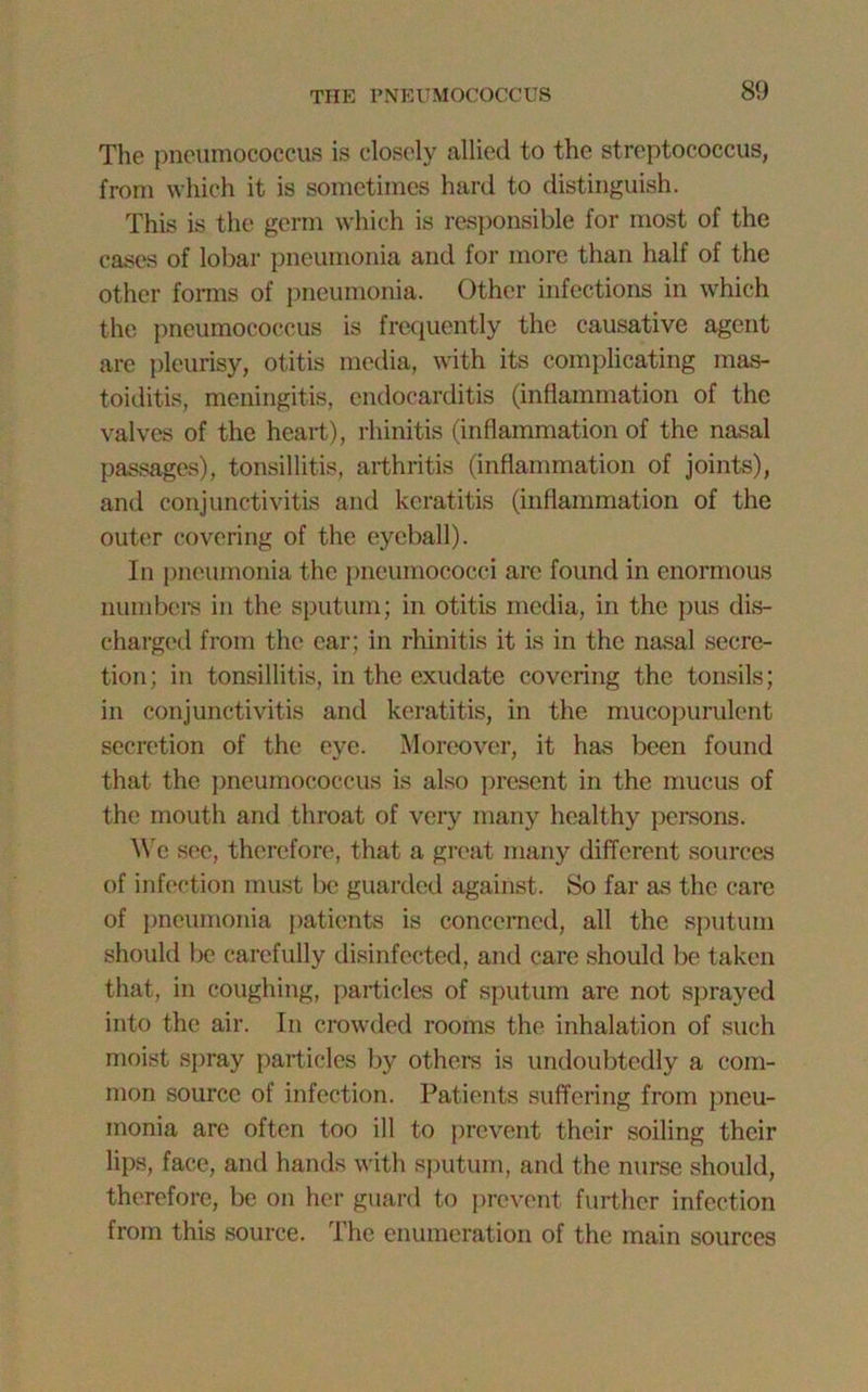 THE PNEUMOCOCCUS The pneumococcus is closely allied to the streptococcus, from which it is sometimes hard to distinguish. This is the germ which is responsible for most of the cases of lobar pneumonia and for more than half of the other forms of pneumonia. Other infections in which the pneumococcus is frequently the causative agent are pleurisy, otitis media, with its complicating mas- toiditis, meningitis, endocarditis (inflammation of the valves of the heart), rhinitis (inflammation of the nasal passages), tonsillitis, arthritis (inflammation of joints), and conjunctivitis anti keratitis (inflammation of the outer covering of the eyeball). In pneumonia the pneumococci are found in enormous numbers in the sputum; in otitis media, in the pus dis- charged from the ear; in rhinitis it is in the nasal secre- tion; in tonsillitis, in the exudate covering the tonsils; in conjunctivitis and keratitis, in the mucopurulent secretion of the eye. Moreover, it has been found that the pneumococcus is also present in the mucus of the mouth and throat of very many healthy persons. We see, therefore, that a great many different sources of infection must be guarded against. So far as the care of pneumonia patients is concerned, all the sputum should be carefully disinfected, and care should be taken that, in coughing, particles of sputum are not sprayed into the air. In crowded rooms the inhalation of such moist spray particles by others is undoubtedly a com- mon source of infection. Patients suffering from pneu- monia are often too ill to prevent their soiling their lips, face, and hands with sputum, and the nurse should, therefore, be on her guard to prevent further infection from this source. The enumeration of the main sources