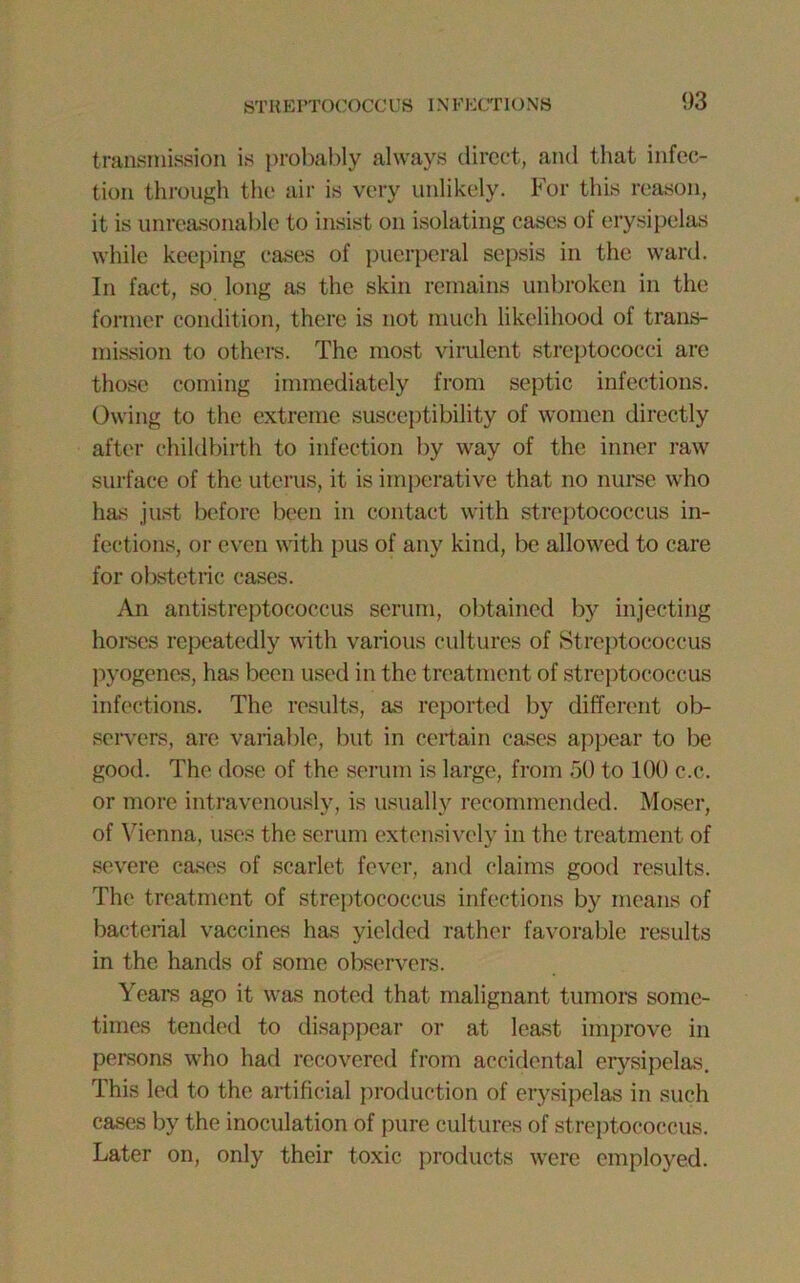 STREPTOCOCCUS INFECTIONS transmission is probably always direct, and that infec- tion through the air is very unlikely. For this reason, it is unreasonable to insist on isolating cases of erysipelas while keeping cases of puerperal sepsis in the ward. In fact, so long as the skin remains unbroken in the former condition, there is not much likelihood of trans- mission to others. The most virulent streptococci are those coming immediately from septic infections. Owing to the extreme susceptibility of women directly after childbirth to infection by way of the inner raw surface of the uterus, it is imperative that no nurse who has just before been in contact with streptococcus in- fections, or even with pus of any kind, be allowed to care for obstetric cases. An antistreptococcus serum, obtained by injecting homes repeatedly with various cultures of Streptococcus pyogenes, has been used in the treatment of streptococcus infections. The results, as reported by different ob- servers, are variable, but in certain cases appear to be good. The dose of the serum is large, from 50 to 100 c.c. or more intravenously, is usually recommended. Moser, of Vienna, uses the serum extensively in the treatment of severe cases of scarlet fever, and claims good results. The treatment of streptococcus infections by means of bacterial vaccines has yielded rather favorable results in the hands of some observers. Years ago it was noted that malignant tumors some- times tended to disappear or at least improve in persons who had recovered from accidental erysipelas. This led to the artificial production of erysipelas in such cases by the inoculation of pure cultures of streptococcus. Later on, only their toxic products were employed.