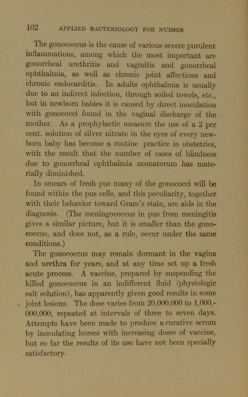 1 he gonococcus is the cause of various severe purulent inflammations, among which the most important are gonorrheal urethritis and vaginitis and gonorrheal ophthalmia, as well as chronic joint affections and chronic endocarditis. In adults ophthalmia is usually due to an indirect infection, through soiled towels, etc., but in newborn babies it is caused by direct inoculation with gonococci found in the vaginal discharge of the mother. As a prophylactic measure the use of a 2 per cent, solution of silver nitrate in the eyes of every new- born baby has become a routine practice in obstetrics, with the result that the number of cases of blindness due to gonorrheal ophthalmia neonatorum has mate- rially diminished. In smears of fresh pus many of the gonococci wall be found within the pus cells, and this peculiarity, together with their behavior toward Grain’s stain, are aids in the diagnosis. (The meningococcus in pus from meningitis gives a similar picture, but it is smaller than the gono- coccus, and does not, as a rule, occur under the same conditions.) The gonococcus may remain dormant in the vagina and urethra for years, and at any time set up a fresh acute process. A vaccine, prepared by suspending the killed gonococcus in an indifferent fluid (physiologic salt solution), has apparently given good results in some ^ joint lesions. The dose varies from 20,000,000 to 1,000,- 000,000, repeated at intervals of three to seven days. Attempts have been made to produce a curative serum by inoculating horses with increasing doses of vaccine, but so far the results of its use have not been specially satisfactory.
