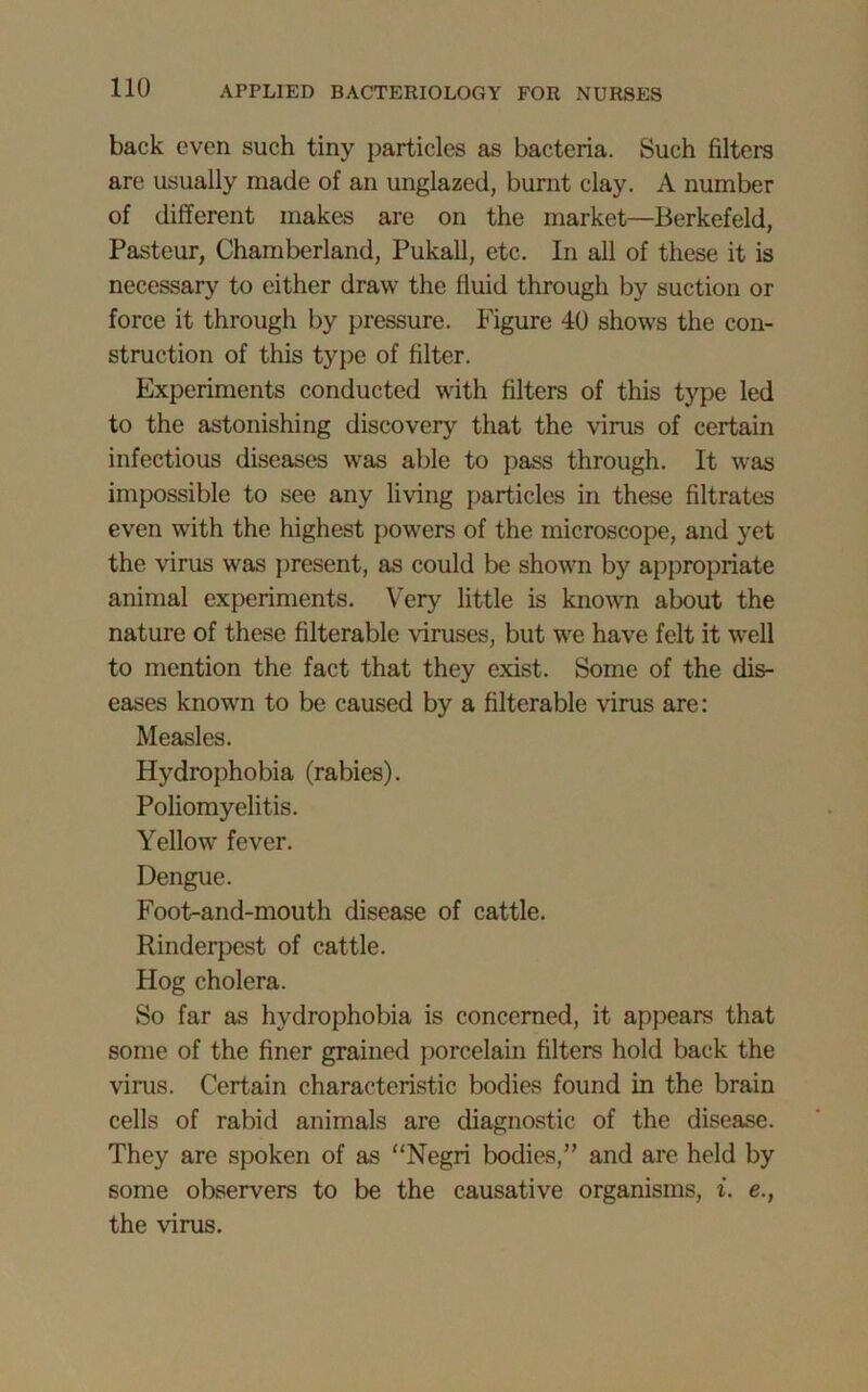 back even such tiny particles as bacteria. Such filters are usually made of an unglazed, burnt clay. A number of different makes are on the market—Berkefeld, Pasteur, Chamberland, Pukall, etc. In all of these it is necessary to either draw the fluid through by suction or force it through by pressure. Figure 40 shows the con- struction of this type of filter. Experiments conducted with filters of this type led to the astonishing discovery that the vims of certain infectious diseases was able to pass through. It was impossible to see any living particles in these filtrates even with the highest powers of the microscope, and yet the virus was present, as could be shown by appropriate animal experiments. Very little is known about the nature of these filterable viruses, but we have felt it well to mention the fact that they exist. Some of the dis- eases known to be caused by a filterable virus are: Measles. Hydrophobia (rabies). Poliomyelitis. Yellow fever. Dengue. Foot-and-mouth disease of cattle. Rinderpest of cattle. Hog cholera. So far as hydrophobia is concerned, it appears that some of the finer grained porcelain filters hold back the vims. Certain characteristic bodies found in the brain cells of rabid animals are diagnostic of the disease. They are spoken of as “Negri bodies,” and are held by some observers to be the causative organisms, i. e., the virus.