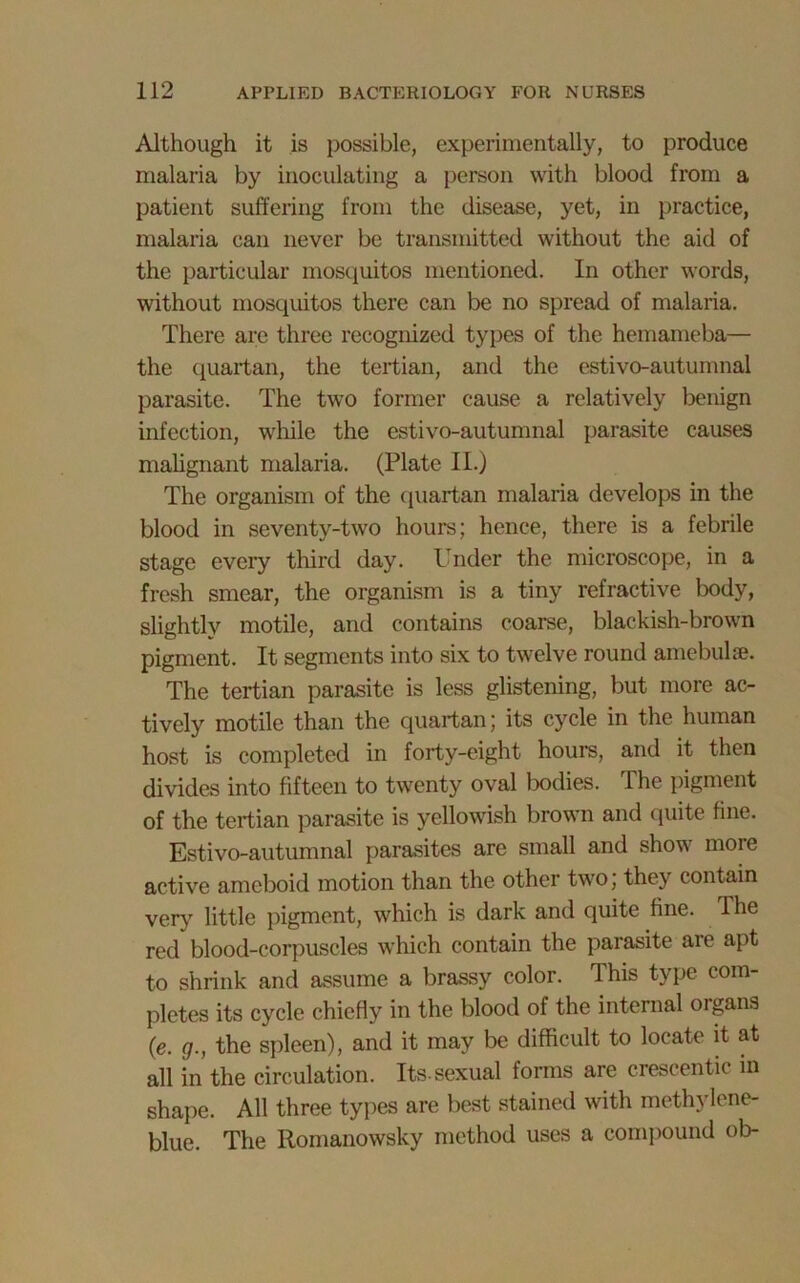 Although it is possible, experimentally, to produce malaria by inoculating a person with blood from a patient suffering from the disease, yet, in practice, malaria can never be transmitted without the aid of the particular mosquitos mentioned. In other words, without mosquitos there can be no spread of malaria. There are three recognized types of the hemameba— the quartan, the tertian, and the estivo-autumnal parasite. The two former cause a relatively benign infection, while the estivo-autumnal parasite causes malignant malaria. (Plate II.) The organism of the quartan malaria develops in the blood in seventy-two hours; hence, there is a febrile stage every third day. Under the microscope, in a fresh smear, the organism is a tiny refractive body, slightly motile, and contains coarse, blackish-brown pigment. It segments into six to twelve round amebulae. The tertian parasite is less glistening, but more ac- tively motile than the quartan; its cycle in the human host is completed in forty-eight hours, and it then divides into fifteen to twenty oval bodies. The pigment of the tertian parasite is yellowish brown and quite fine. Estivo-autumnal parasites are small and show more active ameboid motion than the other two; they contain very little pigment, which is dark and quite fine. The red blood-corpuscles which contain the parasite aie apt to shrink and assume a brassy color. This type com- pletes its cycle chiefly in the blood of the internal organs (e. g., the spleen), and it may be difficult to locate it at all in the circulation. Its-sexual forms are crescentic in shape. All three types are best stained with methylene- blue. The Romanowsky method uses a compound ob-