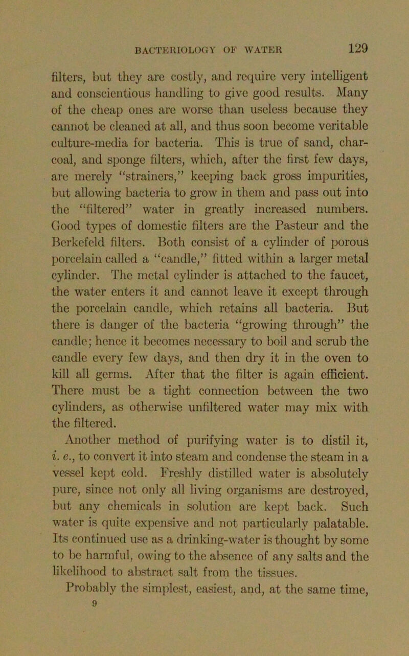 filters, but they are costly, and require very intelligent and conscientious handling to give good results. Many of the cheap ones are worse than useless because they cannot be cleaned at all, and thus soon become veritable culture-media for bacteria. This is true of sand, char- coal, and sponge filters, which, after the first few days, arc merely “strainers,” keeping back gross impurities, but allowing bacteria to grow in them and pass out into the “filtered” water in greatly increased numbers. Good types of domestic filters are the Pasteur and the Berkefeld filters. Both consist of a cylinder of porous porcelain called a “candle,” fitted within a larger metal cylinder. The metal cylinder is attached to the faucet, the water enters it and cannot leave it except through the porcelain candle, which retains all bacteria. But there is danger of the bacteria “growing through” the candle; hence it becomes necessary to boil and scrub the candle every few days, and then dry it in the oven to kill all germs. After that the filter is again efficient. There must be a tight connection between the two cylinders, as otherwise unfiltered water may mix with the filtered. Another method of purifying water is to distil it, i. e., to convert it into steam and condense the steam in a vessel kept cold. Freshly distilled water is absolutely pure, since not only all living organisms are destroyed, but any chemicals in solution are kept back. Such water is quite expensive and not particularly palatable. Its continued use as a drinking-water is thought by some to lie harmful, owing to the absence of any salts and the likelihood to abstract salt from the tissues. Probably the simplest, easiest, and, at the same time, 9