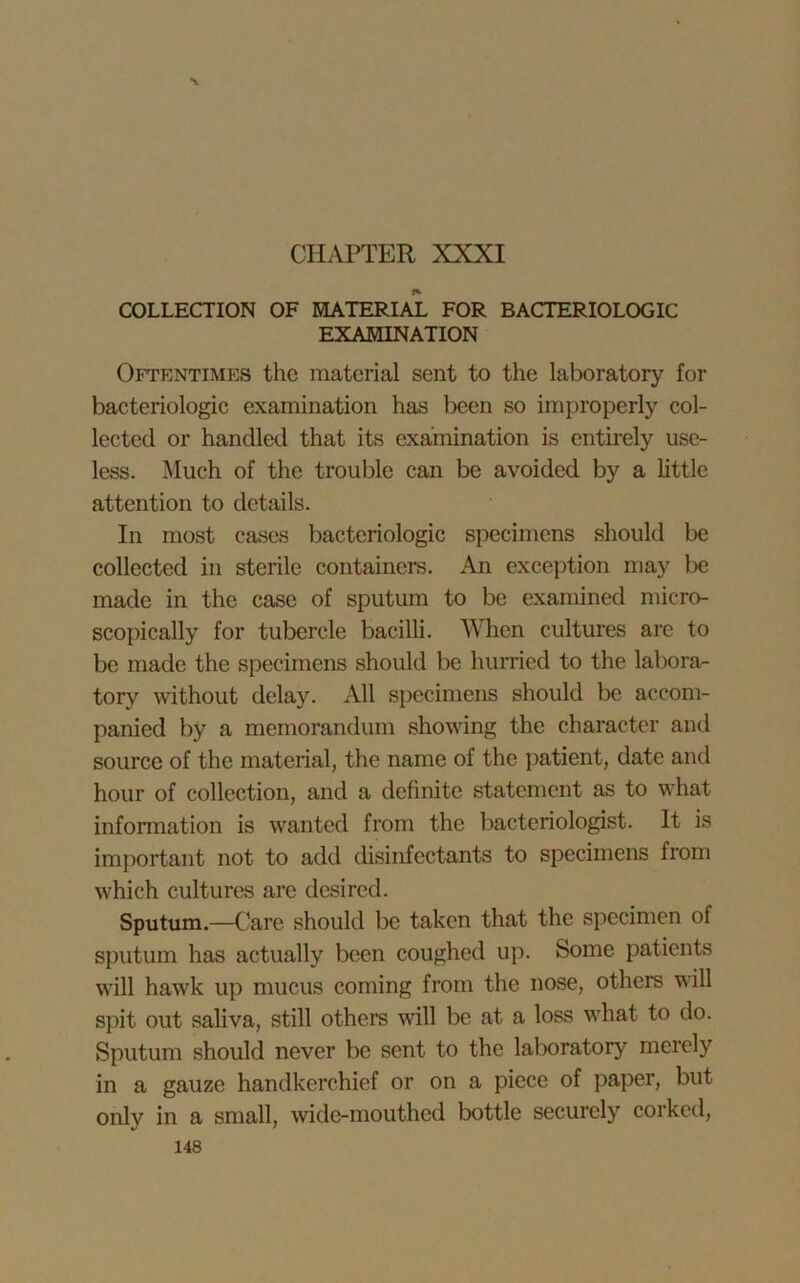 N CHAPTER XXXI COLLECTION OF MATERIAL FOR BACTERIOLOGIC EXAMINATION Oftentimes the material sent to the laboratory for bacteriologie examination has been so improperly col- lected or handled that its examination is entirely use- less. Much of the trouble can be avoided by a little attention to details. In most cases bacteriologie specimens should be collected in sterile containers. An exception may be made in the case of sputum to be examined micro- scopically for tubercle bacilli. Alien cultures are to be made the specimens should be hurried to the labora- tory without delay. All specimens should be accom- panied by a memorandum showing the character and source of the material, the name of the patient, date and hour of collection, and a definite statement as to what information is wanted from the bacteriologist. It is important not to add disinfectants to specimens from which cultures are desired. Sputum.—Care should be taken that the specimen of sputum has actually been coughed up. Some patients will hawk up mucus coming from the nose, others will spit out saliva, still others will be at a loss what to do. Sputum should never be sent to the laboratory merely in a gauze handkerchief or on a piece of paper, but only in a small, wide-mouthed bottle securely corked,