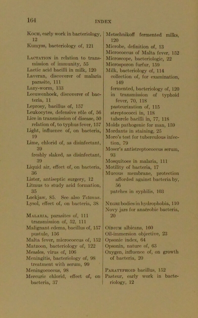 Koch, early work in bacteriology, 12 Kumyss, bacteriology of, 121 Lactation in relation to trans- mission of immunity, 55 Lactic acid bacilli in milk, 120 Laveran, discoverer of malaria parasite, 111 Lazy-worm, 133 Leeuwenhoek, discoverer of bac- teria, 11 Leprosy, bacillus of, 157 Leukocytes, defensive role of, 56 Lice in transmission of disease, 50 relation of, to typhus fever, 157 Light, influence of, on bacteria, 19 Lime, chlorid of, as disinfectant, 39 freshly slaked, as disinfectant, 39 Liquid air, effect of, on bacteria, 36 Lister, antiseptic surgery, 12 Litmus to study acid formation, 35 Lockjaw, 85. See also Tetanus. Lysol, effect of, on bacteria, 38 Malaria, parasites of, 111 transmission of, 52, 111 Malignant edema, bacillus of, 157 pustule, 156 Malta fever, micrococcus of, 152 Matzoon, bacteriology of, 122 Measles, virus of, 106 Meningitis, bacteriology of, 98 treatment with serum, 99 Meningococcus, 98 Mercuric chlorid, effect of, on bacteria, 37 Metschnikoff fermented milks, 120 Microbe, definition of, 13 Micrococcus of Malta fever, 152 Microscope, bacteriologic, 22 Microsporon furfur, 159 Milk, bacteriology of, 114 collection of, for examination, 149 fermented, bacteriology of, 120 in transmission of typhoid fever, 70, 118 pasteurization of, 115 streptococci in, 118 tubercle bacilli in, 77, 118 Molds pat hogenic for man, 159 Mordants in staining, 25 Moro’s test for tuberculous infec- tion, 79 Moser’s antistreptococcus serum, 93 Mosquitoes in malaria, 111 Motility of bacteria, 17 Mucous membrane, protection afforded against bacteria by, 56 patches in syphilis, 103 Negri bodies in hydrophobia, 110 Novy jars for anaerobic bacteria, 20 Oidium albicans, 160 Oil-immersion objective, 23 Opsonic index, 64 Opsonin, nature of, 63 Oxygen, influence of, on growth of bacteria, 20 Paratyphoid bacillus, 152 Pasteur, early work in bacte- riology, 12