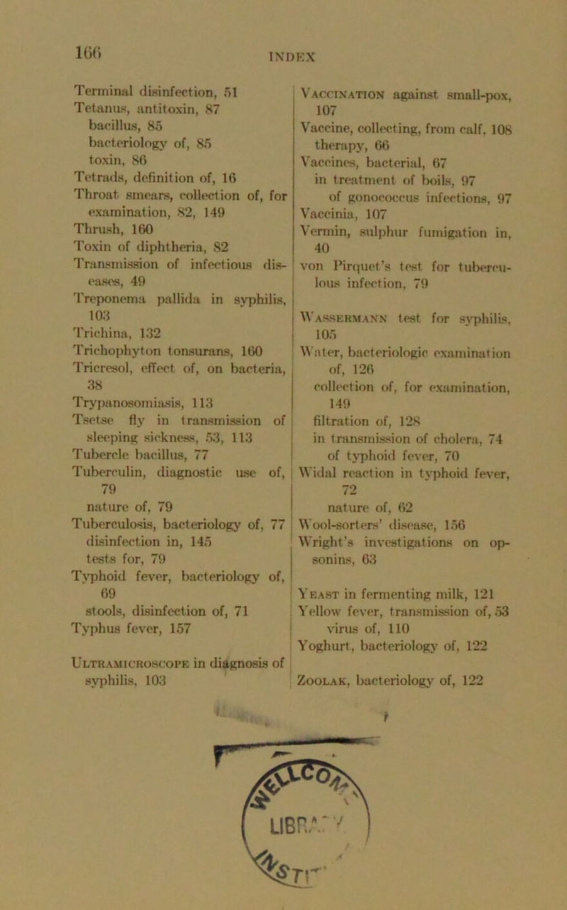 160 Terminal disinfection, 51 Tetanus, antitoxin, 87 bacillus, 85 bacteriology of, 85 toxin, 86 Tetrads, definition of, 16 Throat smears, collection of, for examination, 82, 149 Thrush, 160 Toxin of diphtheria, 82 Transmission of infectious dis- eases, 49 Treponema pallida in syphilis, 103 Trichina, 132 Trichophyton tonsurans, 160 Tricresol, effect of, on bacteria, 38 Trypanosomiasis, 113 Tsetse fly in transmission of sleeping sickness, 53, 113 Tubercle bacillus, 77 Tuberculin, diagnostic use of, 79 nature of, 79 Tuberculosis, bacteriology of, 77 disinfection in, 145 tests for, 79 Typhoid fever, bacteriology of, 69 stools, disinfection of, 71 Typhus fever, 157 Ultuamicroscope in diagnosis of syphilis, 103 Vaccination against small-pox, 107 Vaccine, collecting, from calf, 108 therapy, 66 Vaccines, bacterial, 67 in treatment of boils, 97 of gonococcus infections, 97 Vaccinia, 107 Vermin, sulphur fumigation in, 40 von Pirquet’s test for tubercu- lous infection, 79 Wassermann test for syphilis, 105 Water, bacteriologic examination of, 126 collection of, for examination, 149 filtration of, 128 in transmission of cholera, 74 of typhoid fever, 70 Widal reaction in typhoid fever, 72 nature of, 62 Wool-sorters’ disease, 156 Wright’s investigations on op- sonins, 63 Yeast in fermenting milk, 121 Yellow fever, transmission of, 53 virus of, 110 Yoghurt, bacteriology of, 122 Zoolak, bacteriology of, 122 f: t