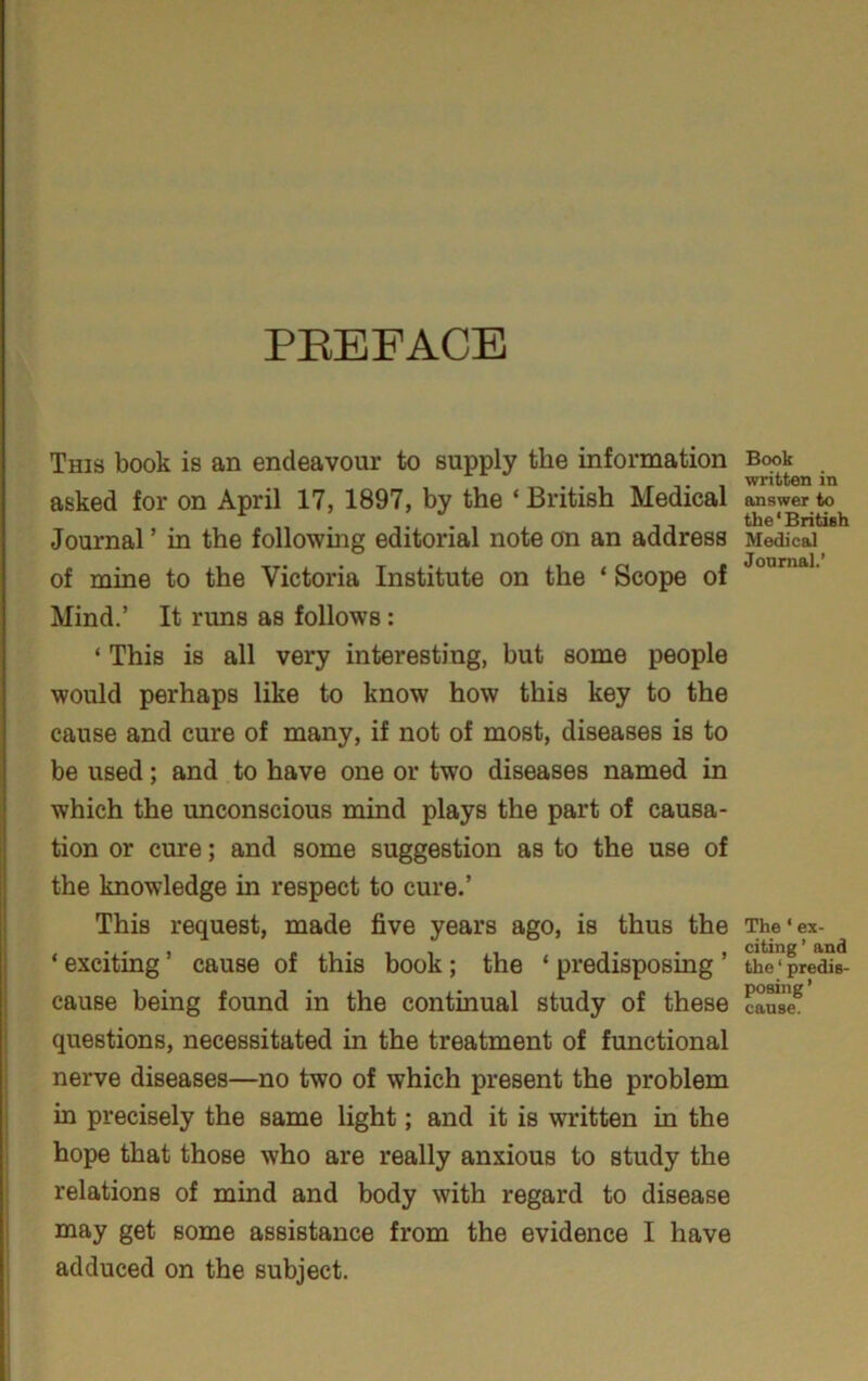 PEEFACE This book is an endeavour to supply the information asked for on April 17, 1897, by the ‘ British Medical Journal ’ in the following editorial note on an address of mine to the Victoria Institute on the ‘ Scope of Mind.’ It runs as follows : ‘ This is all very interesting, but some people would perhaps like to know how this key to the cause and cure of many, if not of most, diseases is to be used; and to have one or two diseases named in which the unconscious mind plays the part of causa- tion or cure; and some suggestion as to the use of the knowledge in respect to cure.’ This request, made five years ago, is thus the ‘ exciting ’ cause of this book; the ‘ predisposing ’ cause being found in the continual study of these questions, necessitated in the treatment of functional nerve diseases—no two of which present the problem in precisely the same light; and it is written in the hope that those who are really anxious to study the relations of mind and body with regard to disease may get some assistance from the evidence I have adduced on the subject. Book written in answer to the ‘ British Medical Journal.’ The ‘ ex- citing ’ and the ‘ predis- posing ’ cause.