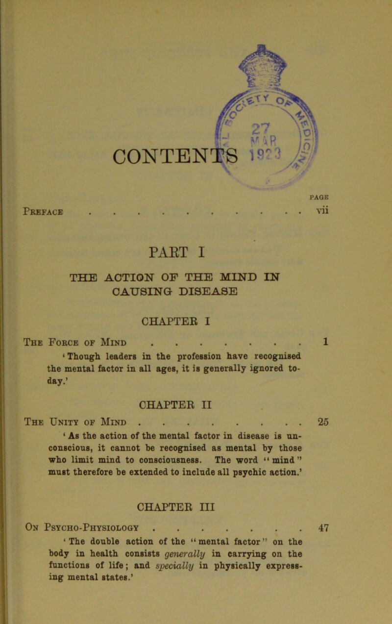 CONTENDS )B \ Preface PAOE vii PAET I THE ACTION OF THE MIND IN CAUSING DISEASE CHAPTER I The Force of Mind 1 'Though leaders in the profession have recognised the mental factor in all ages, it is generally ignored to- day.’ CHAPTER II The Unity of Mind 25 • As the action of the mental factor in disease is un- conscious, it cannot be recognised as mental by those who limit mind to consciousness. The word *' mind ” must therefore be extended to include all psychic action,’ CHAPTER III On Psycho-Physiology 47 ‘ The double action of the “ mental factor ” on the body in health consists generally in carrying on the functions of life; and socially in physically express- ing mental states.’
