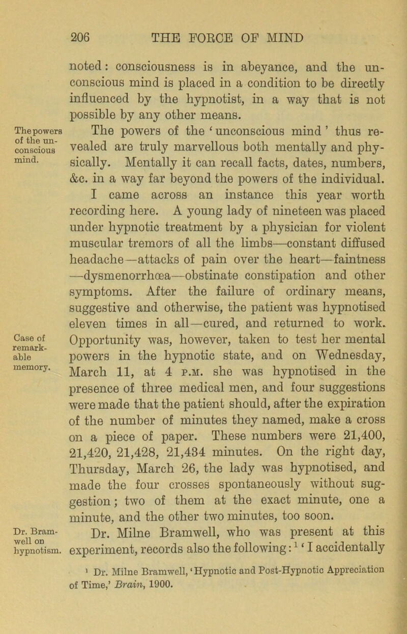 The powers of the un- conscious mind. Case of remark- able memory. Dr. Bram- well on hypnotism. noted: consciousness is in abeyance, and the un- conscious mind is placed in a condition to be directly influenced by the hypnotist, in a way that is not possible by any other means. The powers of the ‘ unconscious mind ’ thus re- vealed are truly marvellous both mentally and phy- sically. Mentally it can recall facts, dates, numbers, &c. in a way far beyond the powers of the individual. I came across an instance this year worth recording here. A young lady of nineteen was placed under hypnotic treatment by a physician for violent muscular tremors of all the limbs—constant diffused headache—attacks of pain over the heart—faiutness —dysmenorrhoea—obstinate constipation and other symptoms. After the failure of ordinary means, suggestive and otherwise, the patient was hypnotised eleven times in all—cured, and returned to work. Opportunity was, however, taken to test her mental powers ha the hypnotic state, and on Wednesday, March 11, at 4 p.m. she was hypnotised in the presence of three medical men, and four suggestions were made that the patient should, after the expiration of the number of minutes they named, make a cross on a piece of paper. These numbers were 21,400, 21,420, 21,428, 21,434 minutes. On the right day, Thursday, March 26, the lady was hypnotised, and made the four crosses spontaneously without sug- gestion ; two of them at the exact minute, one a minute, and the other two minutes, too soon. Dr. Milne Bramwell, who was present at this experiment, records also the following: ^ ‘ I accidentally ' Dr. Milne Bramwell, ‘ Hypnotic and Post-Hypnotic Appreciation of Time,’ Brain, 1900.