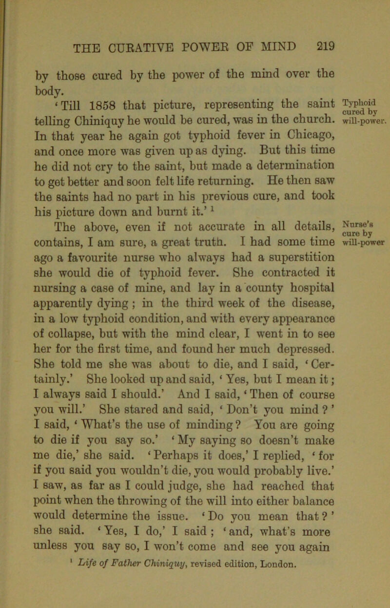 by those cured by the power of the mind over the body. ‘Till 1858 that picture, representing the saint telling Chiniquy he would be cured, was in the church. In that year he again got typhoid fever in Chicago, and once more was given up as dying. But this time he did not cry to the saint, but made a determination to get better and soon felt life returning. He then saw the saints had no part in his previous cure, and took his picture down and burnt it.’ ^ The above, even if not accurate in all details, contains, I am sure, a great truth. I had some time ago a favourite nurse who always had a superstition she would die of typhoid fever. She contracted it nursing a case of mine, and lay in a county hospital apparently dying; in the third week of the disease, in a low typhoid condition, and with every appearance of collapse, but with the mind clear, I went in to see her for the first time, and found her much depressed. She told me she was about to die, and I said, ‘ Cer- tainly.’ She looked up and said, ‘ Yes, but I mean it; I always said I should.’ And I said, ‘ Then of course you will.’ She stared and said, ‘ Don’t you mind ? ’ I said, ‘ What’s the use of minding ? You are going to die if you say so.’ ‘ My saying so doesn’t make me die,’ she said. ‘ Perhaps it does,’ I replied, ‘ for if you said you wouldn’t die, you would probably live.’ I saw, as far as I could judge, she had reached that point when the throwing of the will into either balance would determine the issue. ‘ Do you mean that ? ’ she said. ‘ Yes, I do,’ I said ; ‘ and, what’s more unless you say so, I won’t come and see you again * Life of Father Chiniquy, revised edition, London. Typhoid cured by will-power. Nurse’s cure by wUI-XK)wer