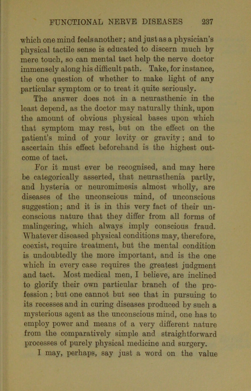 which one mind feels another; and just as a physician’s physical tactile sense is educated to discern much by mere touch, so can mental tact help the nerve doctor immensely along his difficult path. Take, for instance, the one question of whether to make light of any particular symptom or to treat it quite seriously. The answer does not in a neurasthenic in the least depend, as the doctor may naturally think, upon the amount of obvious physical bases upon which that symptom may rest, but on the effect on the patient’s mind of your levity or gravity; and to ascertain this effect beforehand is the highest out- come of tact. For it must ever be recognised, and may here be categorically asserted, that neurasthenia partly, and hysteria or neuromimesis almost wholly, are diseases of the unconscious mind, of unconscious suggestion; and it is in this very fact of their un- conscious nature that they differ from all forms of malingering, which always imply conscious fraud. Whatever diseased physical conditions may, therefore, coexist, require treatment, but the mental condition is undoubtedly the more important, and is the one which in every case requires the greatest judgment and tact. Most medical men, I believe, are inclined to glorify their own particular branch of the pro- fession ; but one cannot but see that in pursuing to its recesses and in curing diseases produced by such a mysterious agent as the unconscious mind, one has to employ power and means of a very different nature from the comparatively simple and straightforward processes of purely physical medicine and surgery. I may, perhaps, say just a word on the value