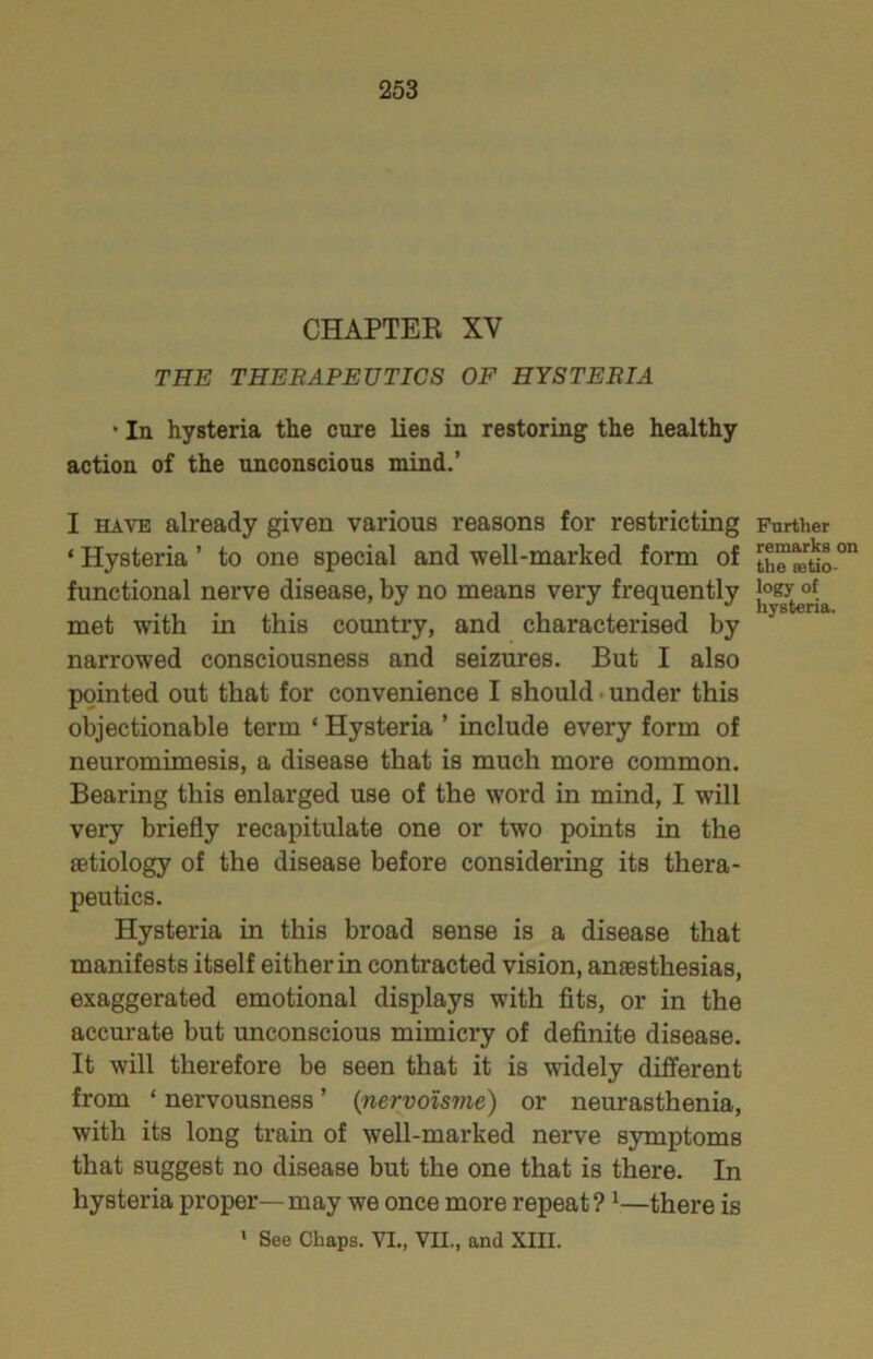 CHAPTEE XV THE THERAPEUTICS OF HYSTERIA ' In hysteria the cure lies in restoring the healthy action of the unconscious mind.’ I HAVE already given various reasons for restricting ‘ Hysteria ’ to one special and well-marked form of functional nerve disease, by no means very frequently met with in this country, and characterised by narrowed consciousness and seizures. But I also pointed out that for convenience I should • under this objectionable term ‘ Hysteria ’ include every form of neuromimesis, a disease that is much more common. Bearing this enlarged use of the word in mind, I will very briefly recapitulate one or two points in the aetiology of the disease before considering its thera- peutics. Hysteria in this broad sense is a disease that manifests itself either in contracted vision, anaesthesias, exaggerated emotional displays with fits, or in the accurate but unconscious mimicry of definite disease. It will therefore be seen that it is widely different from ‘ nervousness ’ {nervoisme) or neurasthenia, with its long train of well-marked nerve symptoms that suggest no disease but the one that is there. In hysteria proper—may we once more repeat? ^—there is ' See Chaps. VI., VIL, and XIII. Further remarks on the eetio- logy of hysteria.