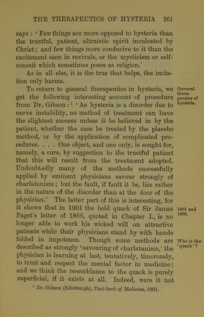 says : ‘ Few things are more opposed to hysteria than the trustful, patient, altruistic spirit inculcated by Christ; and few things more conducive to it than the excitement seen in revivals, or the mysticism or self- conceit which sometimes poses as religion.’ As in all else, it is the true that helps, the imita- tion only harms. To return to general therapeutics in hysteria, we get the following interesting account of procedure from Dr. Gibson : ^ ‘ As hysteria is a disorder due to nerve instability, no method of treatment can have the slightest success unless it be believed in by the patient, whether the case be treated by the placebo method, or by the application of complicated pro- cedures. . . . One object, and one only, is sought for, namely, a cure, by suggestion to the trustful patient that this will result from the treatment adopted. Undoubtedly many of the methods successfully applied by eminent physicians savour strongly of charlatanism; but the fault, if fault it be, lies rather in the nature of the disorder than at the door of the physician.’ The latter part of this is interesting, for it shows that in 1901 the bold quack of Sir James Paget’s letter of 1866, quoted in Chapter I., is no longer able to work his wicked will on attractive patients while their physicians stand by with hands folded in impotence. Though some methods are described as strongly ‘savouring of charlatanism,’ the physician is learning at last, tentatively, timorously, to trust and respect the mental factor in medicine; and we think the resemblance to the quack is purely superficial, if it exists at all. Indeed, were it not ' Dr. Gibson (Edinburgh), Text-hook of Medicine, 1901. General thera- peutics of hysteria. 1901 and 1866. Who is the ‘ quack ’ ?