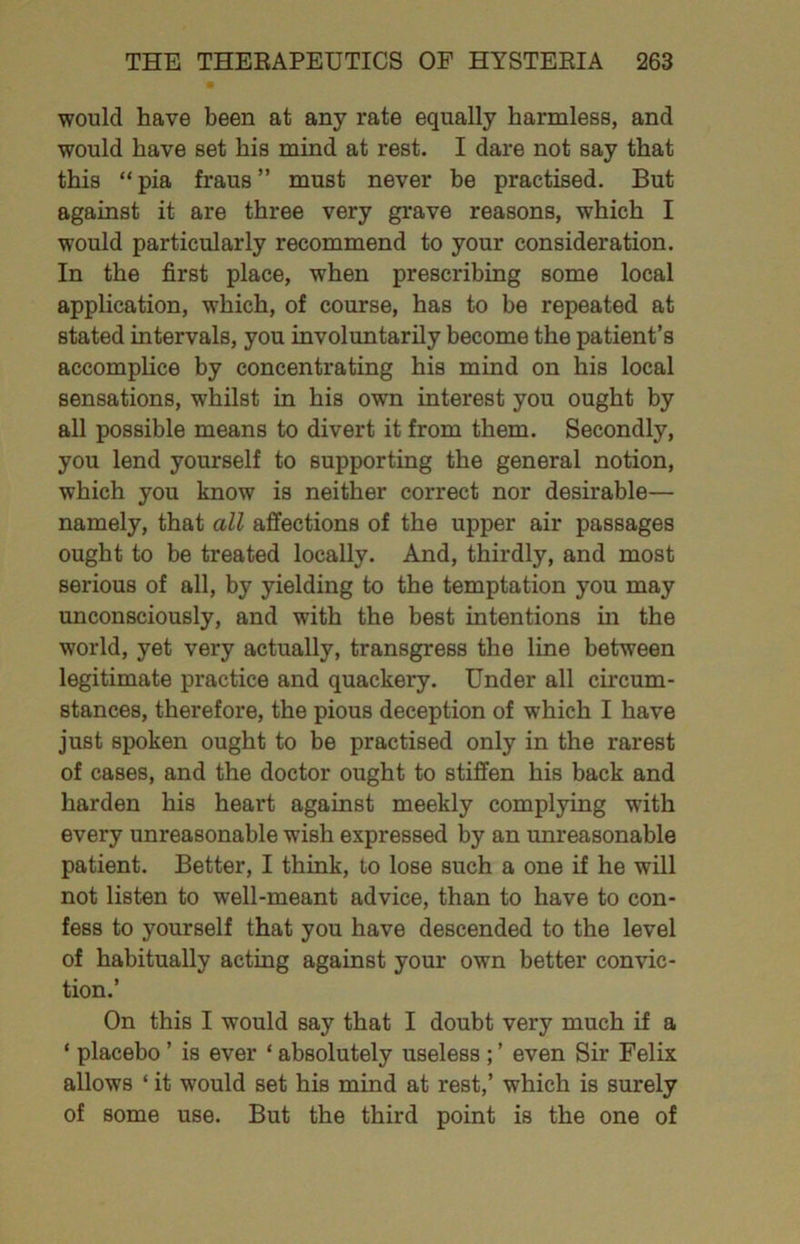 would have been at any rate equally harmless, and would have set his mind at rest. I dare not say that this “ pia fraus ” must never be practised. But against it are three very grave reasons, which I would particularly recommend to your consideration. In the first place, when prescribing some local application, which, of course, has to be repeated at stated intervals, you involuntarily become the patient’s accomplice by concentrating his mind on his local sensations, whilst in his own interest you ought by all possible means to divert it from them. Secondly, you lend yourself to supporting the general notion, which you know is neither correct nor desirable— namely, that all affections of the upper air passages ought to be treated locally. And, thirdly, and most serious of all, by yielding to the temptation you may unconsciously, and with the best intentions m the world, yet very actually, transgress the line between legitimate practice and quackery. Under all circum- stances, therefore, the pious deception of which I have just spoken ought to be practised only in the rarest of cases, and the doctor ought to stiffen his back and harden his heart against meekly complying with every unreasonable wish expressed by an unreasonable patient. Better, I think, to lose such a one if he will not listen to well-meant advice, than to have to con- fess to yourself that you have descended to the level of habitually acting against your own better convic- tion.’ On this I would say that I doubt very much if a ‘ placebo ’ is ever ‘ absolutely useless ; ’ even Sir Felix allows ‘ it would set his mind at rest,’ which is surely of some use. But the third point is the one of