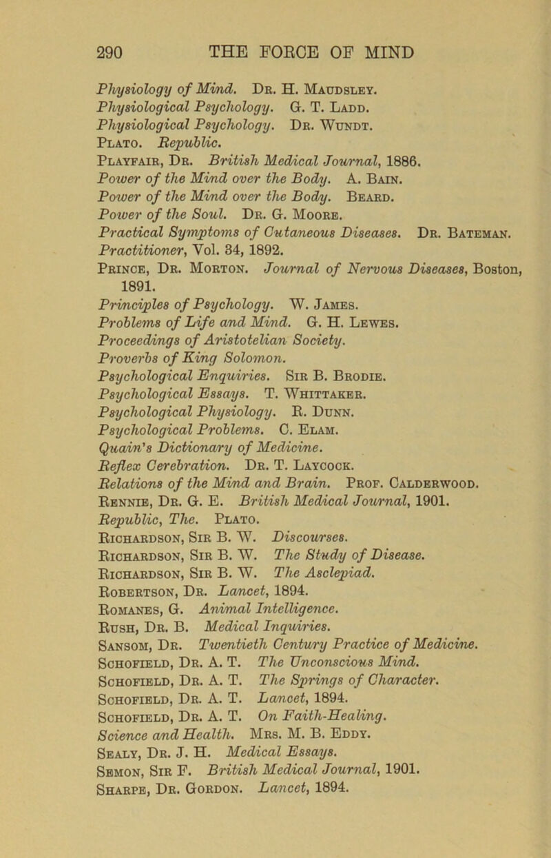 Physiology of Mind, De. H. Maudsley. Physiological Psychology. G. T. Ladd. Physiological Psychology. Dr. Wundt. Plato. BepubUc. Playfair, Dr. British Medical Journal, 1886. Power of the Mind over the Body. A. Bain. Power of the Mind over the Bod/y. Beard. Potver of the Soul. Dr. G. Moore. Practical Symptoms of Cutaneous Diseases. Dr. Bateman. Practitioner, Vol. 34, 1892. Prince, Dr. Morton. Journal of Nervous Diseases, Boston, 1891. Principles of Psychology. W. James. Problems of Life and Mind. G. H. Lewes. Proceedings of Aristotelian Society. Proverbs of King Solomon. Psychological Enquiries. Sir B. Brodie. Psychological Essays. T. Whittaker. Psychological Physiology. R. Dunn. Psychological Problems. C. Elam. Quain's Dictionary of Medicine. Beflex Cerebration. Dr. T. Laycock. Belations of the Mind and Brain. Prof. Caldeewood. Ebnnie, Dr. G. E. British Medical Journal, 1901. BepubUc, The. Plato. Richardson, Sir B. W. Discourses. Richardson, Sir B. W. The Study of Disease. Richardson, Sir B. W. The Asclepiad. Robertson, De. Lancet, 1894. Romanes, G. Animal Intelligence. Rush, Dr. B. Medical Inquiries. Sansom, Dr. Twentieth Centu/ry Practice of Medicine. Schofield, De. A. T. The Unconscious Mind. Schofield, De. A. T. The Spirmgs of Character. Schofield, De. A. T. Lancet, 1894. Schofield, De. A. T. On Faith-HeaUng. Science and Health. Mrs. M. B. Eddy. Sealy, Dr. J. H. Medical Essays. Sbmon, Sir F. British Medical Journal, 1901. Sharpe, Dr. Gordon. Lancet, 1894.