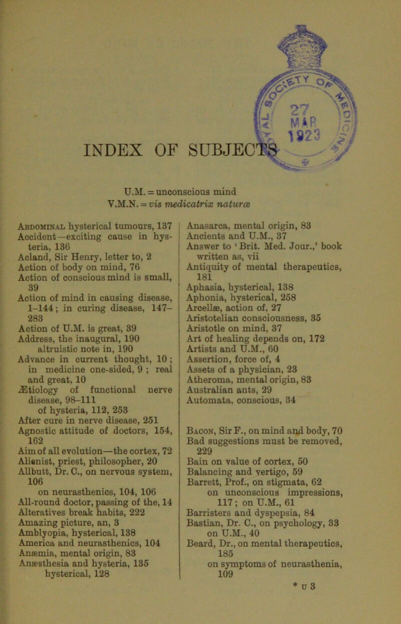 INDEX OF SUBJECT^ i* U.M. = unconscious mind V.M.N. = vis medicatrix natures ABDOMIN.4L hysterical tumours, 137 Accident—exciting cause in hys- teria, 136 Acland, Sir Henry, letter to, 2 Action of body on mind, 76 Action of conscious mind is small, I 39 Action of mind in causing disease, 1-144; in curing disease, 147- 283 Action of U.M. is great, 39 Address, the inaugural, 190 altruistic note in, 190 Advance in current thought, 10 ; in medicine one-sided, 9 ; real and great, 10 iEtiology of functional nerve disease, 98-111 of hysteria, 112, 253 After cure in nerve disease, 251 Agnostic attitude of doctors, 154, 162 Aim of all evolution—the cortex, 72 Alienist, priest, philosopher, 20 Allbutt, Dr. C., on nervous system, 106 on neurasthenics, 104, 106 All-round doctor, passing of the, 14 Alteratives break habits, 222 Amazing picture, an, 3 Amblyopia, hysterical, 138 America and neurasthenics, 104 Anaemia, mental origin, 83 Anaesthesia and hysteria, 135 hysterical, 128 : Anasarca, mental origin, 83 j Ancients and U.M., 37 Answer to ‘Brit. Med. Jour.,’ book written as, vii Antiquity of mental therapeutics, 181 Aphasia, hysterical, 138 Aphonia, hysterical, 258 Arcellee, action of, 27 Aristotelian consciousness, 35 Aristotle on mind, 37 Art of healing depends on, 172 Artists and U.M., 60 Assertion, force of, 4 Assets of a physician, 23 Atheroma, mental origin, 83 Australian ants, 29 Automata, conscious, 34 Bacon, Sir F., on mind ai^d body, 70 Bad suggestions must be removed, 229 Bain on value of cortex, 50 Balancing and vertigo, 59 Barrett, Prof., on stigmata, 62 on unconscious impressions, 117; on U.M., 61 Barristers and dyspepsia, 84 Bastian, Dr. C., on psychology, 33 on U.M., 40 Beard, Dr., on mental therapeutics, 185 on symptoms of neurasthenia, 109 * u 3