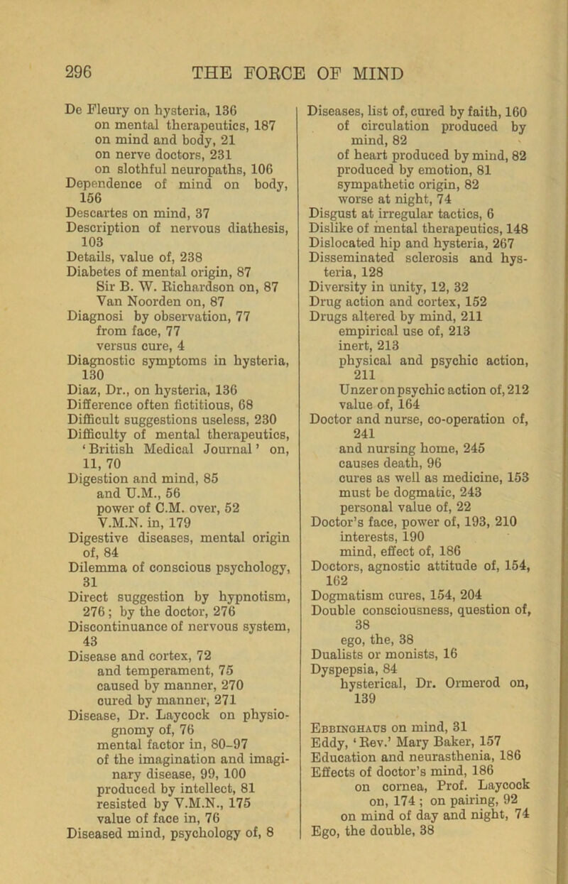 De Fleury on hysteria, 136 on mental therapeutics, 187 on mind and body, 21 on nerve doctors, 231 on slothful neuropaths, 106 Dependence of mind on body, 156 Descartes on mind, 37 Description of nervous diathesis, 103 Details, value of, 238 Diabetes of mental origin, 87 Sir B. W. Richardson on, 87 Van Noorden on, 87 Diagnosi by observation, 77 from face, 77 versus cure, 4 Diagnostic symptoms in hysteria, 130 Diaz, Dr., on hysteria, 136 Difference often fictitious, 68 DifiScult suggestions useless, 230 Difficulty of mental therapeutics, ‘ British Medical Journal ’ on, 11, 70 Digestion and mind, 85 and U.M., 56 power of C.M. over, 52 V.M.N. in, 179 Digestive diseases, mental origin of, 84 Dilemma of conscious psychology, 31 Direct suggestion by hypnotism, 276; by the doctor, 276 Discontinuance of nervous system, 43 Disease and cortex, 72 and temperament, 75 caused by manner, 270 cured by manner, 271 Disease, Dr. Laycock on physio- gnomy of, 76 mental factor in, 80-97 of the imagination and imagi- nary disease, 99, 100 produced by intellect, 81 resisted by V.M.N., 175 value of face in, 76 Diseased mind, psychology of, 8 Diseases, list of, cured by faith, 160 of circulation produced by mind, 82 of heart produced by mind, 82 produced by emotion, 81 sympathetic origin, 82 worse at night, 74 Disgust at irregular tactics, 6 Dislike of mental therapeutics, 148 Dislocated hip and hysteria, 267 Disseminated sclerosis and hys- teria, 128 Diversity in unity, 12, 32 Drug action and cortex, 152 Drugs altered by mind, 211 empirical use of, 213 inert, 213 physical and psychic action, 211 Unzer on psychic action of, 212 value of, 164 Doctor and nurse, co-operation of, 241 and nursing home, 245 causes death, 96 cures as well as medicine, 153 must be dogmatic, 243 personal value of, 22 Doctor’s face, power of, 193, 210 interests, 190 mind, effect of, 186 Doctors, agnostic attitude of, 154, 162 Dogmatism cures, 154, 204 Double consciousness, question of, 38 ego, the, 38 Dualists or monists, 16 Dyspepsia, 84 hysterical. Dr. Ormerod on, 139 Ebbinghaus on mind, 31 Eddy, ‘Rev.’ Mary Baker, 157 Education and neurasthenia, 186 Effects of doctor’s mind, 186 on cornea. Prof. Laycock on, 174 ; on pairing, 92 on mind of day and night, 74 Ego, the double, 38