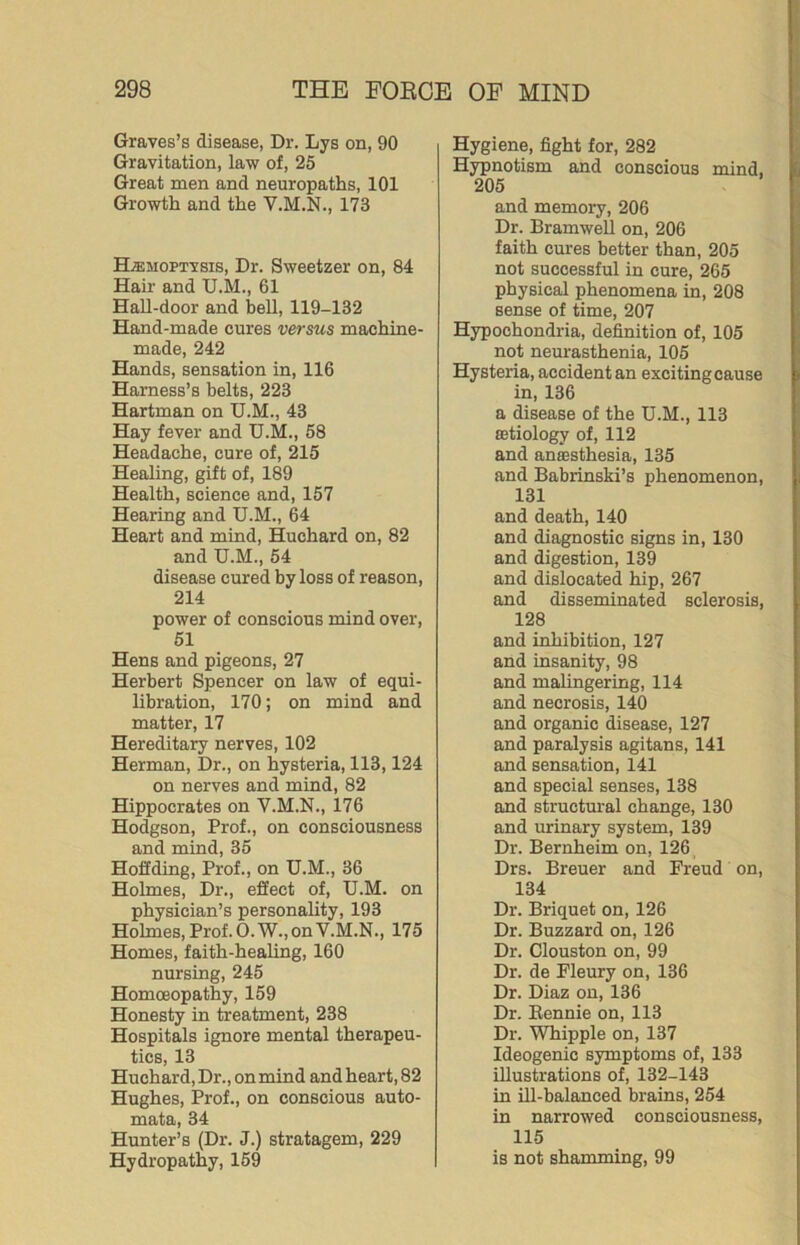 Graves’s disease, Dr. Lys on, 90 Gravitation, law of, 25 Great men and neuropaths, 101 Growth and the V.M.N., 173 HiEMOPTVsis, Dr. Sweetzer on, 84 Hair and U.M., 61 Hall-door and bell, 119-132 Hand-made cures versus machine- made, 242 Hands, sensation in, 116 Harness’s belts, 223 Hartman on U.M., 43 Hay fever and U.M., 58 Headache, cure of, 215 Healing, gift of, 189 Health, science and, 157 Hearing and U.M., 64 Heart and mind, Huchard on, 82 and U.M., 54 disease cured by loss of reason, 214 power of conscious mind over, 51 Hens and pigeons, 27 Herbert Spencer on law of equi- libration, 170; on mind and matter, 17 Hereditary nerves, 102 Herman, Dr., on hysteria, 113,124 on nerves and mind, 82 Hippocrates on V.M.N., 176 Hodgson, Prof., on consciousness and mind, 35 Hoflding, Prof., on U.M., 36 Holmes, Dr., effect of, U.M. on physician’s personality, 193 Holmes, Prof. O.W., on V.M.N., 175 Homes, faith-healing, 160 nursing, 245 Homoeopathy, 159 Honesty in treatment, 238 Hospitals ignore mental therapeu- tics, 13 Huchard, Dr., on mind and heart, 82 Hughes, Prof., on conscious auto- mata, 34 Hunter’s (Dr. J.) stratagem, 229 Hydropathy, 159 Hygiene, fight for, 282 Hypnotism and conscious mind, 205 and memory, 206 Dr. BramweU on, 206 faith cures better than, 205 not successful in cure, 265 physical phenomena in, 208 sense of time, 207 Hypochondria, definition of, 105 not neurasthenia, 105 Hysteria, accident an exciting cause in, 136 a disease of the U.M., 113 oatiology of, 112 and anaesthesia, 135 and Babrinski’s phenomenon, 131 and death, 140 and diagnostic signs in, 130 and digestion, 139 and dislocated hip, 267 and disseminated sclerosis, 128 and inhibition, 127 and insanity, 98 and malingering, 114 and necrosis, 140 and organic disease, 127 and paralysis agitans, 141 and sensation, 141 and special senses, 138 and structural change, 130 and urinary system, 139 Dr. Bernheim on, 126 Drs. Breuer and Freud on, 134 Dr. Briquet on, 126 Dr. Buzzard on, 126 Dr. Clouston on, 99 Dr. de Fleury on, 136 Dr. Diaz on, 136 Dr. Bennie on, 113 Dr. Whipple on, 137 Ideogenic symptoms of, 133 illustrations of, 132-143 in Hi-balanced brains, 254 in narrowed consciousness, 115 is not shamming, 99