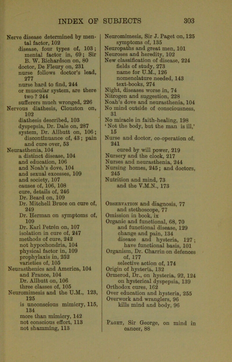 Nerve disease determined by men- tal factor, 102 disease, four types of, 103; mental factor in, 69; Sir B. W. Richardson on, 80 doctor, De Fleury on, 231 nurse follows doctor’s lead, 277 nurse hard to find, 244 or muscular system, are there two ? 244 sufferers much wronged, 226 Nervous diathesis, Clouston on, 102 diathesis described, 103 dyspepsia. Dr. Dale on, 287 system. Dr. Allbutt on, 106; discontinuance of, 43; pain and cure over, 53 Neurasthenia, 104 a distinct disease, 104 and education, 106 and Noah’s dove, 104 and sexual excesses, 109 and society, 107 causes of, 106,108 cure, details of, 246 Dr. Beard on, 109 Dr. Mitchell Bruce on cure of, 249 Dr. Herman on symptoms of, 109 Dr. Karl Petr6n on, 107 isolation in cure of, 247 methods of cure, 242 not hypochondria, 104 physic^ factor in, 109 prophylaxis in, 252 varieties of, 105 Neurasthenics and America, 104 and France, 104 Dr. Allbutt on, 106 three classes of, 105 Neuromimesis and the U.M., 123, 125 is unconscious mimicry, 115, 134 more than mimicry, 142 not conscious effort, 113 not shamming, 113 Neuromimesis, Sir J. Paget on, 125 symptoms of, 135 Neuropaths and great men, 101 Neuroses and heredity, 102 New classification of disease, 224 fields of study, 273 name for U.M., 126 nomenclature needed, 143 text-books, 274 Night, diseases worse in, 74 Nitrogen and suggestion, 228 Noah’s dove and neurasthenia, 104 No mind outside of consciousness, 31 No miracle in faith-healing, 198 ‘ Not the body, but the man is ill,’ 15 Nurse and doctor, co-operation of, 241 cured by will power, 219 Nursery and the clock, 217 Nurses and neurasthenia, 244 Nursing homes, 245; and doctors, 245 Nutrition and mind, 73 and the V.M.N., 173 Observation and diagnosis, 77 and stethoscope, 77 Omission in book, ix Organic and functional, 68, 70 and functional disease, 129 change and pain, 134 disease and hysteria, 127; have functional basis, 101 Organism, Dr. Charrin on defences of, 177 selective action of, 174 Origin of hysteria, 132 Ormerod, Dr., on hysteria, 92, 124 on hysterical dyspepsia, 139 Orthodox cures, 162 Over education and hysteria, 255 Overwork and wranglers, 96 kills mind and body, 96 Paget, Sir George, on mind in cancer, 88