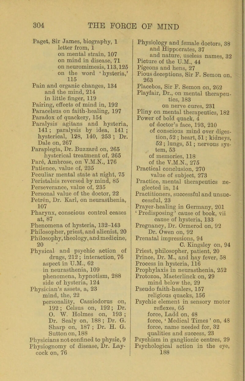 Paget, Sir James, biography, 1 letter from, 1 on mental strain, 107 on mind in disease, 71 on neuromimesis, 113,125 on the word ‘ hysteria,’ 115 Pain and organic changes, 134 and the mind, 214 in little finger, 119 Pairing, efiects of mind in, 192 Paracelsus on faith-healing, 197 Paradox of quackery, 154 Paralysis agitans and hysteria, 141; paralysis by idea, 141 ; hysterical, 128, 140, 253 ; Dr. Dale on, 267 Paraplegia, Dr. Buzzard on, 265 hysterical treatment of, 265 Par6, Ambrose, on V.M.N., 176 Patience, value of, 235 Peculiar mental state at night, 75 Peristalsis reversed by mind, 85 Perseverance, value of, 235 Personal value of the doctor, 22 Petr6n, Dr. Karl, on neurasthenia, 107 Pharynx, conscious control ceases at, 87 Phenomena of hysteria, 132-143 Philosopher, priest, and alienist, 20 Philosophy, theology, and medicine, 20 Physical and psychic action of drugs, 212; interaction, 76 aspect in U.M., 62 in neurasthenia, 109 phenomena, hypnotism, 288 side of hysteria, 124 Physician’s assets, a, 23 mind, the, 22 personality, Cassiodorus on, 192; Celsus on, 192; Dr. 0. W. Holmes on, 193 ; Dr. Sealy on, 188; Dr. G. Sharp on, 187 ; Dr. H. G. Sutton on, 188 Physicians not confined to physic, 9 Physiognomy of disease. Dr. Lay- cock on, 76 Physiology and female doctors, 38 and Hippocrates, 37 and nature, useless names, 32 Picture of the U.M., 44 Pigeons and hens, 27 Pious deceptions. Sir F. Semon on, 263 Placebos, Sir F. Semon on, 262 Playfair, Dr., on mental therapeu- tics, 183 on nerve cures, 231 Pliny on mental therapeutics, 182 Power of bold quack, 4 of doctor’s face, 193, 210 of conscious mind over diges- tion, 52 ; heart, 51; kidneys, 52; lungs, 51; nervous sys- tem, 53 of memories, 118 of the V.M.N., 275 Practical conclusion, 270 value of subject, 273 Practice, mental therapeutics ne- glected in, 14 Practitioners, successful and unsuc- cessful, 23 Prayer-healing in Germany, 201 ‘ Predisposing ’ cause of book, vii cause of hysteria, 133 Pregnancy, Dr. Ormerod on, 92 Dr. Owen on, 92 Prenatal impressions, 94 C. Kingsley on, 94 Priest, philosopher, patient, 20 Prince, Dr. M., and hay fever, 58 Process in hysteria, 116 Prophylaxis in neurasthenia, 252 Protozoa, Maeterlinck on, 29 mind below the, 29 Pseudo faith-healers, 157 religious quacks, 156 Psychic element in sensory motor reflexes, 65 force, Ladd on, 48 force, ‘ Medical Times ’ on, 48 force, name needed for, 32 qualities and success, 23 Psychism in ganglionic centees, 29 Psychological action in the eye, 188