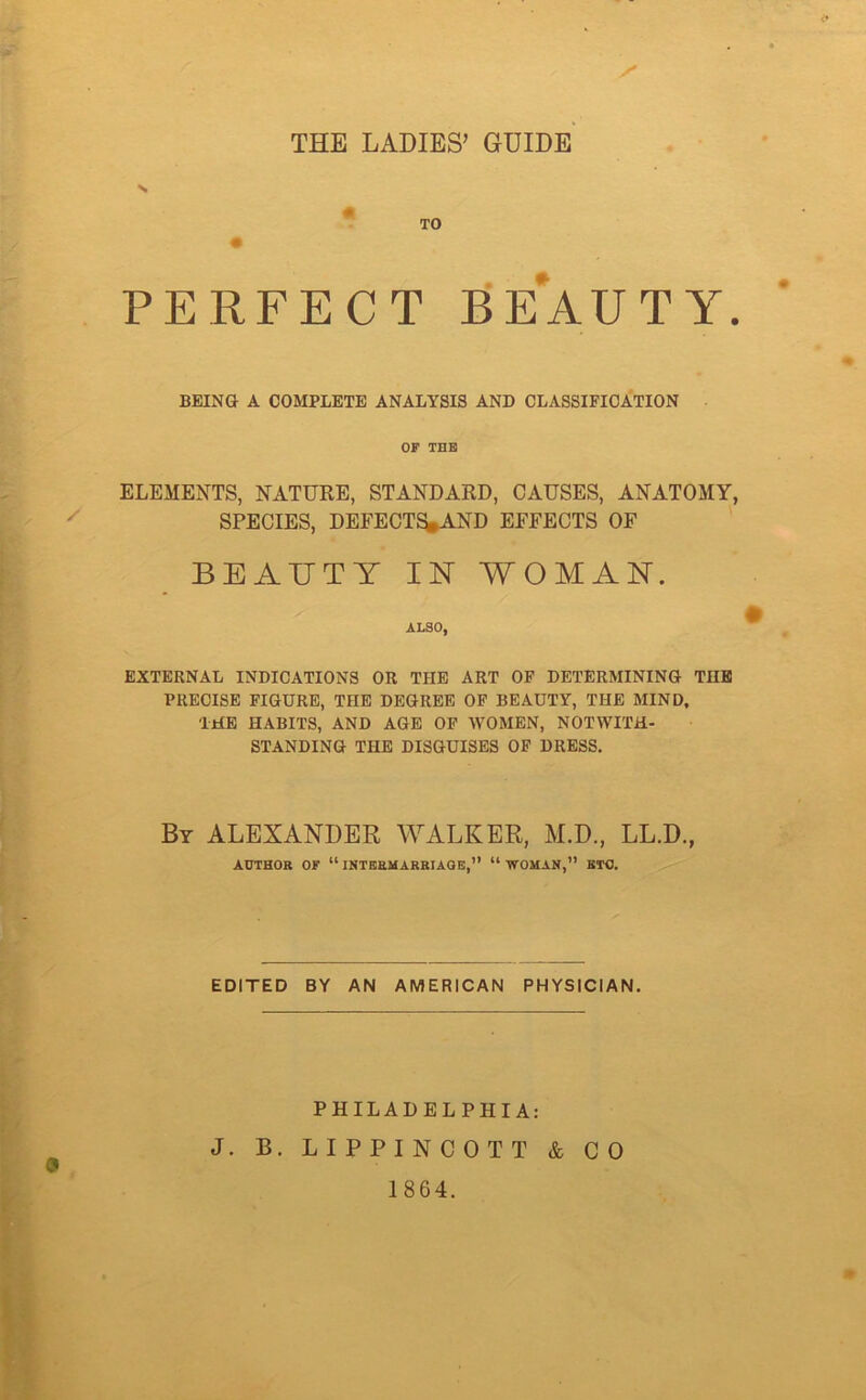 THE LADIES’ GUIDE TO PERFECT BEAUTY. BEING A COMPLETE ANALYSIS AND CLASSIFICATION OF THE ELEMENTS, NATURE, STANDARD, CAUSES, ANATOMY, SPECIES, DEFECTS*AND EFFECTS OF BEAUTY IN WOMAN. ALSO, EXTERNAL INDICATIONS OR THE ART OF DETERMINING TIIB PRECISE FIGURE, THE DEGREE OF BEAUTY, THE MIND. THE HABITS, AND AGE OF WOMEN, NOTWITH- STANDING THE DISGUISES OF DRESS. By ALEXANDER WALKER, M.D., LL.D., AUTHOR OF “INTERMARRIAGE,” “WOMAN,” BTC. EDITED BY AN AMERICAN PHYSICIAN. PHILADELPHIA: J. B. LIPPINCOTT & CO 1864.