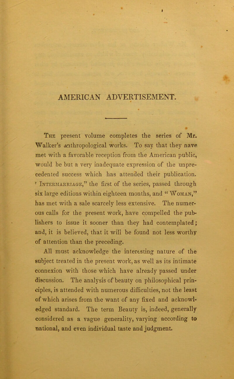 AMERICAN ADVERTISEMENT. The present volume completes the series of Mr. Walker’s anthropological works. To say that they nave met with a favorable reception from the American public, would be but a very inadequate expression of the unpre- cedented success which has attended their publication. f Intermarriage,” the first of the series, passed through six large editions within eighteen months, and “ Woman,” has met with a sale scarcely less extensive. The numer- ous calls for the present work, have compelled the pub- lishers to issue it sooner than they had contemplated; and, it is believed, that it will be found not less worthy of attention than the preceding. All must acknowledge the interesting nature of the subject treated in the present work, as well as its intimate connexion with those which have already passed under discussion. The analysis of beauty on philosophical prin- ciples, is attended with numerous difficulties, not the least of which arises from the want of any fixed and acknowl- edged standard. The term Beauty is, indeed, generally considered as a vague generality, varying according to national, and even individual taste and judgment.