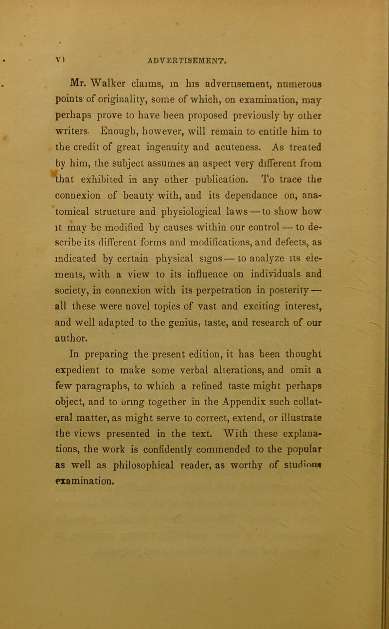 Mr. Walker claims, m his advertisement, numerous points of originality, some of which, on examination, may perhaps prove to have been proposed previously by other writers- Enough, however, will remain to entitle him to the credit of great ingenuity and acuteness. As treated by him, the subject assumes an aspect very different from that exhibited in any other publication. To trace the connexion of beauty with, and its dependance on, ana- tomical structure and physiological laws — to show how it may be modified by causes within our control — to de- scribe its different forms and modifications, and defects, as indicated by certain physical signs—to analyze its ele- ments, with a view to its influence on individuals and society, in connexion with its perpetration in posterity — all these were novel topics of vast and exciting interest, and well adapted to the genius, taste, and research of our author. In preparing the present edition, it has been thought expedient to make some verbal alterations, and omit a few paragraphs, to which a refined taste might perhaps object, and to bring together in the Appendix such collat- eral matter, as might serve to correct, extend, or illustrate the views presented in the text. With these explana- tions, the work is confidently commended to the popular as well as philosophical reader, as worthy of studinn* examination.